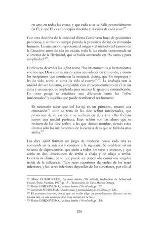 120
en acto en todas las cosas, y que cada cosa se halla potencialmente
en Él, y que Él es el principio absoluto y la causa de cada cosa.290
Con esta doctrina de la unicidad divina Cordovero huye de posiciones
panteístas, y al mismo tiempo postula la presencia divina en el mundo
humano. La emanación representa el origen y el método del camino de
la Creación: antes de ella no existía, toda la luz estaba concentrada en
el interior de la Divinidad, que se había acorazado en “Su santa y pura
simplicidad”291
.
Cordovero describía las sefirot como “los instrumentos o herramientas
con los que Dios realiza sus diversas actividades en el mundo, y como
los recipientes que contienen la sustancia divina, que los impregna y
les da vida, como el alma da vida al cuerpo”292
. La analogía con la
unidad del ser humano, compatible con el reconocimiento en él de un
alma y un cuerpo, es empleada para matizar la aparente contradicción.
En otro pasaje se establece una diferencia entre las “sefirot
intelectuales” y aquellas que puede nombrar el ser humano:
Es necesario saber que del En-sof, en un principio, emanó una
emanación293
sutil; se trata de las diez sefirot intelectuales, que
provienen de su esencia y se unifican en él, y él y ellas forman
juntos una unidad perfecta. Esas sefirot son las almas que se
revisten de las diez sefirot a las que damos nombre, siendo estas
últimas sólo los instrumentos de la esencia de la que se hablaba más
arriba.294
Las diez sefirot forman un juego de muñecas rusas: cada una es
contenida en la anterior y contiene a la siguiente. Se establece así un
sistema de dependencias que atañe a todos los seres y estratos, y que
actúa en dos direcciones: de arriba a abajo y de abajo a arriba.
Cordovero afirma, en lo que puede ser concebido como una singular
teoría de la influencia: “Los seres superiores dependen de los seres
inferiores, y los seres inferiores dependen de los superiores, por ello el
290 Moïse CORDOVERO, La douce lumière (‘Or né’erab), traducción de Schmouel
Ouziel, Paris, Verdier, 1997, p. 151. Traducción de Elisa Martín Ortega.
291 Moïse CORDOVERO, La douce lumière (‘Or né’erab), p. 157.
292 Gershom SCHOLEM, Grandes temas y personalidades de la Cábala, p. 229.
293 El acusativo interno, por el que un verbo elige un complemento directo con su
misma raíz, es una construcción muy común en hebreo.
294 Moïse CORDOVERO, La douce lumière (‘Or né’erab), p. 158.
 