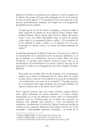 121
poder de lo inferior se encuentra en lo superior, y el de lo superior en
lo inferior. En cuanto al En-sof, todos dependen de él y él no necesita
de ellos en modo alguno.”295
La metáfora de la luz sirve para dar a este
proceso, profundamente abstracto, una imagen cara a la imaginación,
perceptible por los sentidos:
Al igual que la luz de las sefirot se propaga y emana de arriba a
abajo siguiendo el camino de la luz directa: Keter, Hojmá, Biná,
Gedulá, Geburá, Tiferet, Netzá, Hod, Yesod y Maljut, del mismo
modo la luz, tras haber descendido hasta su punto de parada,
vuelve sobre sí y se propaga de abajo a arriba (...). Es el misterio de
la luz reflejada de abajo a arriba y es el misterio de la luz que,
invirtiendo su camino, vuelve a su fuente, tras haber golpeado un
espejo.296
La principal aportación de Moisés Cordovero a la teoría de las sefirot es
su comprensión de la emanación como un proceso dialéctico, en el
que la epifanía y el ocultamiento van de la mano. Dios, tras cada
revelación, se esconde, para después avanzar un paso más en su
manifestación. El conocimiento no es lineal y directo, sino que ha de
pasar por la sombra en su búsqueda de nueva luz. Explica Gershom
Scholem:
Para poder ser revelado, Dios ha de ocultarse. Este ocultamiento
implica en sí mismo la formación de las sefirot. Sólo las sefirot
revelan a Dios, y por eso “la revelación es la causa del ocultamiento
y el ocultamiento es la causa de la revelación”. El propio proceso
de la emanación tiene lugar mediante una constante dinámica de
aspectos internos que se dan dentro de las sefirot.297
Estos aspectos internos (que son, como veremos, canales abiertos
entre sefirot) conforman un sistema dinámico y al mismo tiempo
jerarquizado, en el que las diferentes esferas están en comunicación
constante entre sí, y forman parte de un orden muy concreto. La
metáfora más utilizada para referirse a estos movimientos de
revelación y ocultamiento es la de la luz. Moisés Cordovero clasifica la
sombra en tres categorías diferentes: la privación total de luz, la luz
escondida e imperceptible (aparente oscuridad), y la forma de la
295 Moïse CORDOVERO, La douce lumière (‘Or né’erab), p. 163.
296 Moïse CORDOVERO, La douce lumière (‘Or né’erab), p. 163.
297 Gershom SCHOLEM, Grandes temas y personalidades de la Cábala, p. 229.
 