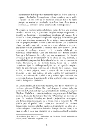 5
Realmente yo habría podido rehacer la figura de Cristo dándole el
aspecto y los hechos de un agitador político y social, y habría tenido
– quizás – el nihil obstat de los marxistas oficiales. No lo he hecho
porque va contra mi profunda naturaleza desacralizar cosas y
personas. Al contrario, tiendo a sacralizarlas lo más posible.3
Al acercarse a muchos textos cabalísticos salta a la vista una evidente
paradoja: por un lado, la portentosa imaginación que desprenden, la
creación de hermosas e insospechadas metáforas, el cuidado de la
expresión poética, el magistral empleo del lenguaje y de la retórica; por
el otro, una constante advertencia de los autores que, escondiéndose
tras sus propias palabras, claman contra una lectura que conciba sus
obras cual colecciones de cuentos o poemas relativas a hechos o
cuestiones banales, cotidianas, o centrada en su valor estético. Con tal
negación, sin embargo, admiten ya la presencia velada de esta
posibilidad interpretativa. Cual una tentación que debería evitarse.
Pero, ¿y si la literatura fuera algo más que un conjunto de historias
inventadas para el divertimento? ¿Y si latiera en ella, también, la
intensidad del compromiso? Reivindicar la lectura que un conjunto de
poetas hispánicos, en su mayoría laicos, hacen de la Cábala,
considerarla igual de válida que cualquier otra, no equivale a negar el
hecho de que ésta fuera concebida en el ámbito de lo sagrado – nada
se dirá, en estas páginas, sobre la verdad de sus invocaciones y
creencias –, sino que supone un estar atento, con admiración y
libertad, al conjunto de posibilidades y valores que contienen sus
textos: sin desdeñar la emoción del artista agnóstico, sin perseguir su
sentido de la justicia y la belleza.
La Cábala alcanzó, en la España medieval, uno de sus momentos de
máximo esplendor. El Zohar, libro canónico para la mística judía, fue
escrito en la Castilla del siglo XIII; casi al mismo tiempo, en Aragón,
Abraham Abulafia se convertía en el mayor representante de la Cábala
extática, difundida después por Europa y Palestina; y en Gerona, un
grupo de cabalistas liderados por Azriel y Najmánides construyeron
una de las principales escuelas de la época. Tras la expulsión de 1492,
sentida por el pueblo judío como una catástrofe de enormes
dimensiones, muchos sefardíes siguieron desarrollando su labor en el
exilio, en lugares como Italia o Palestina. Aunque, durante siglos, se les
haya negado el lugar que ocuparon en la tradición cultural hispánica,
3 Extraido de Jean DUFLOT, Conversaciones con Pier Paolo Pasolini, traducción de
Joaquín Jordá, Cinemateca Anagrama, 1970.
 