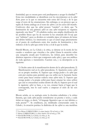 122
feminidad, que es oscura pero está predispuesta a acoger la claridad.298
Estas tres modalidades se identifican con los movimientos en la sefirá
Keter, pues es la que se encuentra más cerca del En-sof, y de la que
surge el resto de las emanaciones. Sin embargo, es un proceso que se
repite de forma análoga en el resto de sefirot y en los actos del mundo.
Cordovero dice que las sefirot poseen “canales”, es decir, que “la
iluminación de una primera sefirá en una sefirá receptora se organiza
siguiendo una línea”299
. El cabalista realiza una amplia clasificación de
las posibles líneas que ha de recorrer la luz emanada del En-sof, que
son “infinitas”, pero se dividen en veintidós tipos (el número de letras
del alefato hebreo). Lo interesante es que el canal surge precisamente
en el punto de confluencia entre dos modos de iluminación y dos
órdenes: el de la sefirá que emite la luz y el de la que la recibe.
Harold Bloom, en La Cábala y la crítica, se detiene en la teoría de los
canales o senderos que vinculan a las sefirot. Llama la atención sobre
una categoría creada por Cordovero, las behinot, para describir los
distintos aspectos o fases que componen cada sefirá, y que son artífices
de toda apertura o transmisión. Cuentan seis, y su descripción es la
siguiente:
1) Oculto antes de la manifestación dentro de la sefirá precedente; 2)
Manifestación real en la sefirá precedente; 3) Aparición como sefirá
en su propio nombre; 4) Aspecto que otorga poder a la sefirá que
está por encima para permitir que esa sefirá sea lo bastante fuerte
como para hacer emanar todavía otras sefirot más; 5) Aspecto que
otorga poder a la propia sefirá para hacer emanar las otras sefirot
que aún se encuentran ocultas dentro de ella; 6) Aspecto por el cual
la siguiente sefirá se hace, a su vez, emanar hacia el lugar que le
corresponde, tras lo cual vuelve a empezar el ciclo de las seis
behinot.300
Bloom señala, en su analogía entre la doctrina cabalística y la crítica
literaria, que cada sefirá puede considerarse un poema o texto, y cada
behiná un tropo, es decir, “el lenguaje figurativo que es casi idéntico a
toda poesía”301
. Se establecen, así, similitudes estructurales entre la
Cábala y la creación poética: la dialéctica de las sefirot es una metáfora
298 Ver Moïse CORDOVERO, La douce lumière (‘Or né’erab), p. 184.
299 Moïse CORDOVERO, La douce lumière (‘Or né’erab), p. 164.
300 Harold BLOOM, La Cábala y la crítica, p. 36.
301 Harold BLOOM, La Cábala y la crítica, p. 65.
 