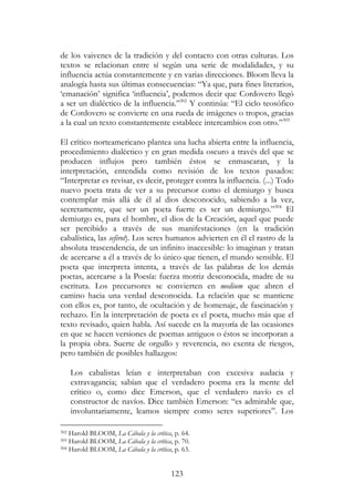 123
de los vaivenes de la tradición y del contacto con otras culturas. Los
textos se relacionan entre sí según una serie de modalidades, y su
influencia actúa constantemente y en varias direcciones. Bloom lleva la
analogía hasta sus últimas consecuencias: “Ya que, para fines literarios,
‘emanación’ significa ‘influencia’, podemos decir que Cordovero llegó
a ser un dialéctico de la influencia.”302
Y continúa: “El ciclo teosófico
de Cordovero se convierte en una rueda de imágenes o tropos, gracias
a la cual un texto constantemente establece intercambios con otro.”303
El crítico norteamericano plantea una lucha abierta entre la influencia,
procedimiento dialéctico y en gran medida oscuro a través del que se
producen influjos pero también éstos se enmascaran, y la
interpretación, entendida como revisión de los textos pasados:
“Interpretar es revisar, es decir, proteger contra la influencia. (...) Todo
nuevo poeta trata de ver a su precursor como el demiurgo y busca
contemplar más allá de él al dios desconocido, sabiendo a la vez,
secretamente, que ser un poeta fuerte es ser un demiurgo.”304
El
demiurgo es, para el hombre, el dios de la Creación, aquel que puede
ser percibido a través de sus manifestaciones (en la tradición
cabalística, las sefirot). Los seres humanos advierten en él el rastro de la
absoluta trascendencia, de un infinito inaccesible: lo imaginan y tratan
de acercarse a él a través de lo único que tienen, el mundo sensible. El
poeta que interpreta intenta, a través de las palabras de los demás
poetas, acercarse a la Poesía: fuerza motriz desconocida, madre de su
escritura. Los precursores se convierten en medium que abren el
camino hacia una verdad desconocida. La relación que se mantiene
con ellos es, por tanto, de ocultación y de homenaje, de fascinación y
rechazo. En la interpretación de poeta es el poeta, mucho más que el
texto revisado, quien habla. Así sucede en la mayoría de las ocasiones
en que se hacen versiones de poemas antiguos o éstos se incorporan a
la propia obra. Suerte de orgullo y reverencia, no exenta de riesgos,
pero también de posibles hallazgos:
Los cabalistas leían e interpretaban con excesiva audacia y
extravagancia; sabían que el verdadero poema era la mente del
crítico o, como dice Emerson, que el verdadero navío es el
constructor de navíos. Dice también Emerson: “es admirable que,
involuntariamente, leamos siempre como seres superiores”. Los
302 Harold BLOOM, La Cábala y la crítica, p. 64.
303 Harold BLOOM, La Cábala y la crítica, p. 70.
304 Harold BLOOM, La Cábala y la crítica, p. 63.
 