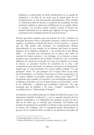 124
cabalistas se equivocaban sin duda terriblemente en su orgullo de
intérpretes y no deja de ser cierto que la mayor parte de sus
interpretaciones se han desvanecido absolutamente. Pero también
es verdad que todos los poetas, a excepción de un puñado, en todo
momento también se equivocan terriblemente en su orgullo. Quien
se entrega a la revisión comete muchos errores al buscar una
relación individual con la verdad, pero algunos de estos errores se
convierten en la verdadera historia de la poesía fuerte.305
Errores que abren caminos, que son muestra de valor y fantasía. La
ambición del poeta le lleva a pretender acercarse a todas las esferas: la
sagrada y la profana, el círculo del amor y el de la muerte, y a pensar
que de ellas puede salir incólume. La interpretación artística
(materializada, en este estudio, en la relectura que hacen los poetas
hispanos de la tradición cabalística) – esa revisión de la que Bloom
habla – es atrevida, casi irreverente: no se apoca ante nada, no
entiende de límites externos y sin embargo, en su interior, es puro
desgarro: pura encarnación de los límites. Cordovero, con su doctrina
dialéctica, da cuenta de un mundo en el que la revelación no es lineal
ni directa: es necesario recorrer los meandros de la vida y del
conocimiento para reconocer, en efímeros momentos de iluminación,
aquello que se venía buscando. Un cuento jasídico titulado “Lo que
persigues” alerta: “Lo que persigues no lo logras. Pero lo que dejas
crecer lentamente, a su manera, viene hacia ti. Corta un gran pez y en
su vientre hallarás el pececillo yaciendo cabeza para abajo.”306
El
movimiento que conduce a la creación o al conocimiento, que permite
el hallazgo, se produce a la vez en quien busca y en lo buscado – como
la luz reflectante y reflejada que nombraba Cordovero. Hay que
conseguir que las palabras y las cosas “vengan”: comprender su
oscuridad, actuar y “darle tiempo al tiempo”.
El jasidismo, muy influenciado por la Cábala de Safed (de la que es un
importante iniciador Cordovero), y con su especial atención por los
aspectos psicológicos y la religiosidad más popular, se hizo eco de la
idea de un Dios que se esconde para mostrarse. El hombre está
tentado de interpretar la oscuridad y el silencio como ausencia total de
lo divino. Sin embargo, sólo su búsqueda puede desencadenar el
proceso de la revelación. Dios se halla en un misterioso escondite del
305 Harold BLOOM, La Cábala y la crítica, p. 91.
306 Martin BUBER (ed.), Cuentos jasídicos. Los primeros maestros I, p. 184.
 