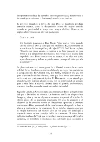 126
interpretarse en clave de capricho, sino de generosidad, misericordia o
incluso impotencia ante el destino del mundo y sus derivas.
El proceso dialéctico a través del que Dios se manifiesta produce
extraños efectos, como la desaparición súbita del objeto ansiado
cuando su proximidad se intuye con mayor claridad. Otro cuento
explica el movimiento en clave de pedagogía:
CERCA Y LEJOS
Un discípulo preguntó al Baal Shem: “¿Por qué a veces, cuando
uno se acerca a Dios y sabe que está próximo a Él, experimenta un
sentimiento de interrupción y de lejanía?” El Baal Shem explicó:
“Cuando un padre enseña a caminar a su hijo pequeño se para
frente a él y extiende las dos manos a los costados del infante para
impedirle caer. Pero cuando éste se acerca, él se aleja un poco,
aparta las manos y lo hace repetidas veces para que el niño aprenda
a caminar.”309
Se plantea de nuevo el interrogante de la libertad humana: la necesaria
soledad de los hombres, su responsabilidad y su carga. Las apariciones
y desapariciones del Creador son, por tanto, condición sine qua non
para el desarrollo de las criaturas, para que éstas no se conviertan en
esclavas de sus poderosos designios. El Dios oculto no es sólo el que
abandona, sino también el que otorga, con su generosidad, un espacio
para la vida finita. Y todo lo observa desde su guarida, estableciendo,
con cada hombre, una relación de escondida intimidad.
Según la Cábala, la Creación sería una máscara de Dios: el lugar detrás
del que la Divinidad se esconde. Un hermoso antifaz en el que caben
bosques y ríos, y que en algunos momentos sorprende al hombre: le
ofrece pistas de su presencia encubierta. El acto de creación y el
objetivo de la creación actúan en direcciones opuestas: el primero
enmascara a Dios, lo esconde de la vista humana; el segundo le lleva a
abrirse y manifestarse. La emanación de las sefirot es dialéctica porque
la propia formación del mundo vive en un juego de paradojas y
contradicciones: es una compleja unión de contrarios. El shabat, fiesta
judía instituida en la Torá, que recuerda el momento en que el Creador
descansa, se considera el momento más adecuado para acercarse a
309 Martin BUBER (ed.), Cuentos jasídicos. Los primeros maestros I, p. 121.
 