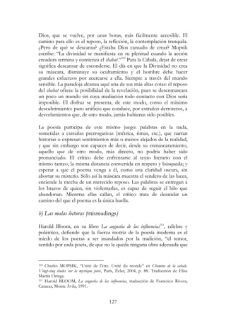 127
Dios, que se vuelve, por unas horas, más fácilmente accesible. El
camino para ello es el reposo, la reflexión, la contemplación tranquila.
¿Pero de qué se descansa? ¿Estaba Dios cansado de crear? Mopsik
escribe: “La divinidad se manifiesta en su plenitud cuando la acción
creadora termina y comienza el shabat.”310
Para la Cábala, dejar de crear
significa descansar de esconderse. El día en que la Divinidad no crea
su máscara, disminuye su ocultamiento y el hombre debe hacer
grandes esfuerzos por acercarse a ella. Siempre a través del mundo
sensible. La paradoja alcanza aquí una de sus más altas cotas: el reposo
del shabat ofrece la posibilidad de la revelación, pues se desenmascara
un poco un mundo sin cuya mediación todo contacto con Dios sería
imposible. El disfraz se presenta, de este modo, como el máximo
descubrimiento: puro artificio que conduce, por extraños derroteros, a
desvelamientos que, de otro modo, jamás hubieran sido posibles.
La poesía participa de este mismo juego: palabras en la nada,
sometidas a extrañas prerrogativas (métrica, rimas, etc.), que narran
historias o expresan sentimientos más o menos alejados de la realidad,
y que sin embargo son capaces de decir, desde su enmascaramiento,
aquello que de otro modo, más directo, no podría haber sido
pronunciado. El crítico debe enfrentarse al texto literario con el
mismo tanteo, la misma distancia convertida en respeto y búsqueda; y
esperar a que el poema venga a él, como una claridad oscura, sin
abortar su misterio. Sólo así la máscara muestra el sendero de las luces,
enciende la mecha de un merecido reposo. Las palabras se entregan a
los brazos de quien, sin violentarlas, es capaz de seguir el hilo que
abandonan. Mientras ellas callan, el crítico trata de desandar un
camino del que el poema es la única huella.
b) Las malas lecturas (misreadings)
Harold Bloom, en su libro La angustia de las influencias311
, célebre y
polémico, defiende que la fuerza motriz de la poesía moderna es el
miedo de los poetas a ser inundados por la tradición, “el temor,
sentido por cada poeta, de que no le queda ninguna obra adecuada que
310 Charles MOPSIK, “Unité de l’être. Unité du monde” en Chemins de la cabale.
Vingt-cinq études sur la mystique juive, París, Éclat, 2004, p. 88. Traducción de Elisa
Martín Ortega.
311 Harold BLOOM, La angustia de las influencias, traducción de Francisco Rivera,
Caracas, Monte Ávila, 1991.
 