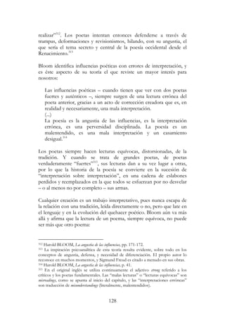 128
realizar”312
. Los poetas intentan entonces defenderse a través de
trampas, deformaciones y revisionismos, hilando, con su angustia, el
que sería el tema secreto y central de la poesía occidental desde el
Renacimiento.313
Bloom identifica influencias poéticas con errores de interpretación, y
es éste aspecto de su teoría el que reviste un mayor interés para
nosotros:
Las influencias poéticas – cuando tienen que ver con dos poetas
fuertes y auténticos –, siempre surgen de una lectura errónea del
poeta anterior, gracias a un acto de corrección creadora que es, en
realidad y necesariamente, una mala interpretación.
(...)
La poesía es la angustia de las influencias, es la interpretación
errónea, es una perversidad disciplinada. La poesía es un
malentendido, es una mala interpretación y un casamiento
desigual.314
Los poetas siempre hacen lecturas equívocas, distorsionadas, de la
tradición. Y cuando se trata de grandes poetas, de poetas
verdaderamente “fuertes”315
, sus lecturas dan a su vez lugar a otras,
por lo que la historia de la poesía se convierte en la sucesión de
“interpretación sobre interpretación”, en una cadena de eslabones
perdidos y reemplazados en la que todos se esfuerzan por no desvelar
– o al menos no por completo – sus armas.
Cualquier creación es un trabajo interpretativo, pues nunca escapa de
la relación con una tradición, leída directamente o no, pero que late en
el lenguaje y en la evolución del quehacer poético. Bloom aún va más
allá y afirma que la lectura de un poema, siempre equívoca, no puede
ser más que otro poema:
312 Harold BLOOM, La angustia de las influencias, pp. 171-172.
313 La inspiración psicoanalítica de esta teoría resulta evidente, sobre todo en los
conceptos de angustia, defensa, y necesidad de diferenciación. El propio autor lo
reconoce en muchos momentos, y Sigmund Freud es citado a menudo en sus obras.
314 Harold BLOOM, La angustia de las influencias, p. 41.
315 En el original inglés se utiliza continuamente el adjetivo strong referido a los
críticos y los poetas fundamentales. Las “malas lecturas” o “lecturas equívocas” son
misreadings, como se apunta al inicio del capítulo, y las “interpretaciones erróneas”
son traducción de misunderstandings (literalmente, malentendidos).
 