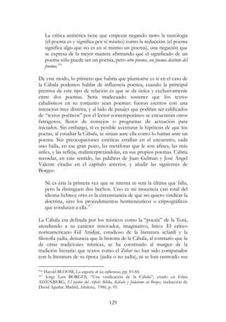 129
La crítica antitética tiene que empezar negando tanto la tautología
(el poema es y significa por sí mismo) como la reducción (el poema
significa algo que no es en sí mismo un poema), una negación que
se expresa de la mejor manera afirmando que el significado de un
poema sólo puede ser un poema, pero otro poema, un poema distinto del
poema.316
De este modo, lo primero que habría que plantearse es si en el caso de
la Cábala podemos hablar de influencia poética, cuando la principal
premisa de este tipo de relación es que se da única y exclusivamente
entre dos poemas. Sería inadecuado sostener que los textos
cabalísticos en su conjunto sean poemas: fueron escritos con una
intención muy distinta, y al lado de pasajes que podrían ser calificados
de “textos poéticos” por el lector contemporáneo se encuentran otros
farragosos, llenos de consejos o programas de actuación para
iniciados. Sin embargo, sí es posible aventurar la hipótesis de que los
poetas, al estudiar la Cábala, se sitúan ante ella como lo harían ante un
poema. Sus preocupaciones estéticas estallan en el encuentro, cada
uno halla, en ese gran pozo, las metáforas que le son afines, las más
útiles, y las refleja, malinterpretándolas, en sus propios poemas. Cabría
recordar, en este sentido, las palabras de Juan Gelman y José Ángel
Valente citadas en el capítulo anterior, y añadir las siguientes de
Borges:
Ni es ésta la primera vez que se intenta ni será la última que falla,
pero la distinguen dos hechos. Uno es mi inocencia casi total del
idioma hebreo; otro es la circunstancia de que no quiero vindicar la
doctrina, sino los procedimientos hermenéuticos o criptográficos
que conducen a ella.317
La Cábala era definida por los místicos como la “poesía” de la Torá,
atendiendo a su carácter innovador, imaginativo, lírico. El crítico
norteamericano Gil Anidjar, estudioso de la literatura sefardí y la
filosofía judía, denuncia que la historia de la Cábala, al contrario que la
de otras tradiciones místicas, se ha construido al margen de la
tradición literaria: que textos como el Zohar no han sido comparados
con la literatura de su época (judía o no judía), ni se han rastreado sus
316 Harold BLOOM, La angustia de las influencias, pp. 83-84.
317 Jorge Luis BORGES, “Una vindicación de la Cábala”, citado en Edna
AIZENBERG, El tejedor del Alpeh: Biblia, Kábala y Judaísmo en Borges, traducción de
David Aguilar, Madrid, Altalena, 1986, p. 95.
 