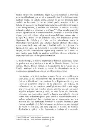 130
huellas en las obras posteriores. Según él, no ha suscitado la merecida
atención el hecho de que un número considerable de cabalistas fueran
también poetas. La Cábala, afirma Anidjar, no es sólo literatura, pero
también es literatura: “ya no se debería poder imaginar ni leer la
Cábala sin reconocer su alcance literario, tanto en términos intrínsecos
como comparativos, y también en términos de efectos textuales,
culturales, religiosos, seculares o históricos”318
. Este estudio pretende
ser una aportación en el camino señalado, llamando la atención sobre
el gran potencial poético del pensamiento cabalístico, reconocido, en
el siglo XX, dentro de un contexto laico, por importantes poetas
hispánicos. La Cábala y el Zohar pueden reivindicarse desde la
literatura porque “apelan a una lectura de figuras retóricas e históricas,
a una sinestesia del ver y del leer, a la difícil unión de la lectura y la
figura, de los signos de la historia y su poder afectivo”319
. Palabra e
imagen, estudio y sentimiento, inspiración y tesón se dan la mano en
unos textos que, desde su carácter esotérico, ofrecen imágenes y
tropos que seducen a la imaginación artística.
Al mismo tiempo, es posible interpretar la tradición cabalística a través
de parámetros muy similares a los de la historia literaria. En este
sentido, Harold Bloom vincula el florecimiento de la Cábala en la
Castilla medieval a la misma necesidad de distanciamiento de la
tradición que genera la angustia de las influencias poéticas:
Este énfasis en la interpretación es lo que, a fin de cuentas, diferencia
a la Cábala de casi cualquier otro tipo de misticismo o teosofía, en
Oriente u Occidente. Los cabalistas de la España medieval, y sus
sucesores palestinos después de la expulsión de España, se
enfrentaron con un problema psicológico característico, que exigía
una revisión para ser resuelto. ¿Cómo dispone uno de un nuevo
impulso religioso, fresco y vital, en una época de disturbios,
precaria y casi catastrófica, cuando se hereda una tradición religiosa
ya tan rica y coherente que da poca cabida a nuevas revelaciones o
incluso reflexiones? Los cabalistas no se encontraban en una
posición que les permitiera formular o siquiera reformular gran
cosa de su religión. (...) Así, elaboraron implícitamente una psicología
del retardo y con ella, una serie explícita y retórica de técnicas
destinadas a aplicar a las Escrituras e incluso el comentario
318 Gil ANIDJAR, Cabale, littérature et séphardité, p. 18.
319 Gil ANIDJAR, Cabale, littérature et séphardité, p. 16.
 