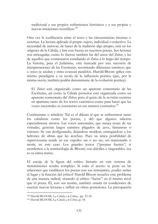 131
tradicional a sus propios sufrimientos históricos y a sus propias y
nuevas intuiciones teosóficas.320
Otra vez la confluencia entre el texto y las circunstancias internas o
externas. La lectura aplicada al propio sujeto, individual o colectivo. La
necesidad de innovar, de hacer de la tradición algo propio, está en los
orígenes de la Cábala, y late con fuerza en nuestros poetas. Sus lecturas
son arriesgadas, como lo fueron también las del autor del Zohar, y las
de aquellos que continuaron estudiando el Zohar a lo largo del tiempo.
La historia, para el Judaísmo, está marcada por una sucesión de
interpretaciones de las Escrituras, recorriendo diferentes caminos, que
a veces se anulan y otras avanzan paralelos. Harold Bloom aplica este
mismo paradigma a su teoría de la influencia poética (que, por la
misma razón, también podría denominarse de la evolución poética):
El Zohar está organizado como un aparente comentario de las
Escrituras, así como la Cábala posterior está organizada como un
aparente comentario del Zohar, pero el genio de la revisión consiste
en apartarse tanto de los textos canónicos como para hacer que las
voces ancestrales se conviertan en sus mismos contrarios.321
Continuismo o rebelión. Tal es el dilema al que se enfrentaron tanto
los cabalistas como los poetas, y del que algunos salieron
especialmente airosos. Las voces ancestrales, que nunca cesan de ser
visitadas, generan largos caminos plagados de ecos, fantasmas o
visiones. Se van desfigurando, dejándose moldear, entregándose a los
ladrones de almas que las acechan. Pues su única posibilidad de
supervivencia reside en ese expolio: ser o no ser, ser traicionado o
morir, en este caso. Los grandes textos (“poemas fuertes”, si
atendemos a la terminología de Bloom) son dúctiles e inagotables: ésa
es su única marca.
El encaje de la figura del crítico literario en este sistema de
transmisiones resulta complejo. Si todo el acento se pone en las
relaciones que establecen los poetas con sus semejantes, ¿cuáles serían
el lugar y la función del crítico? Harold Bloom resuelve este problema
de una manera radical, situando al crítico “fuerte” en el mismo nivel
que el poeta. Él, con sus teorías, también estaría en condiciones de
suscitar nuevas lecturas e influir en obras posteriores. La precupación
320 Harold BLOOM, La Cábala y la Crítica, pp. 33-34.
321 Harold BLOOM, La Cábala y la Crítica, p. 34.
 