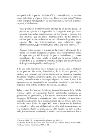 132
metapoética de la poesía del siglo XX y la coincidencia, en muchos
casos, del crítico y el poeta (Jorge Luis Borges o José Ángel Valente
serían ejemplos paradigmáticos de este fenómeno), parecen, al menos
en parte, darle la razón:
Todo poema es la interpretación errónea de un poema padre. Un
poema no equivale a la superación de la angustia, sino que es esa
angustia. Las malas interpretaciones de los poetas o poemas son
más drásticas que las malas interpretaciones de los críticos o
críticas; pero se trata solamente de una diferencia de grado y no de
especie. No hay interpretaciones, sino solamente malas
interpretaciones, y, por lo tanto, toda crítica es poesía en prosa.322
(...)
Aunque insisto en que el lenguaje de la poesía y el lenguaje de la
crítica sólo tienen diferencias de grado, dudo que podamos hablar
de algo más que del lenguaje de poetas individuales y críticos
individuales. La crítica sólida, al igual que la poesía sólida, es
usurpadora, y tal usurpación comienza siempre con la apropiación
de lo que está disponible en el lenguaje.323
Y lo que está disponible en el lenguaje no es más que la tradición
hecha pedazos: los restos, diseminados, de las lecturas pasadas, las
palabras que encierran una historia inabarcable de pasiones y tragedias,
de ternura y mentira. El crítico aspira a estar a la altura de su objeto de
estudio, a transformarlo, a hacer que adquiera una nueva forma. Y en
algunos casos su intervención es tan radical, tan decisiva, que deja su
impronta en la historia posterior de toda una disciplina.
Tal es el caso de Gershom Scholem y los estudios acerca de la Cábala.
Durante siglos, las enseñanzas fueron transmitidas oralmente, de
generación en generación, y los textos manuscritos durmieron en
sinagogas, bibliotecas o colecciones, sólo visitados por estudiantes
iniciados en el camino de la mística. Ningún tipo de trabajo crítico fue
realizado hasta finales del siglo XIX, con la irrupción de Scholem,
investigador erudito que dedicó toda su vida al desenterramiento de
esta tradición. Buscó los manuscritos, editó muchos de ellos y, sobre
todo, los interpretó, atendiendo al amplio sentido que venimos dando
322 Harold BLOOM, La angustia de las influencias, pp. 110-111.
323 Harold BLOOM, Los vasos rotos, traducción de Federico Patán, México D.F.,
Fondo de Cultura Económica, 1986, p. 42.
 