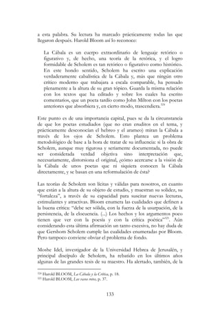 133
a esta palabra. Su lectura ha marcado prácticamente todas las que
llegaron después. Harold Bloom así lo reconoce:
La Cábala es un cuerpo extraordinario de lenguaje retórico o
figurativo y, de hecho, una teoría de la retórica, y el logro
formidable de Scholem es tan retórico o figurativo como histórico.
En este hondo sentido, Scholem ha escrito una explicación
verdaderamente cabalística de la Cábala y, más que ningún otro
crítico moderno que trabajara a escala comparable, ha pensado
plenamente a la altura de su gran tópico. Guarda la misma relación
con los textos que ha editado y sobre los cuales ha escrito
comentarios, que un poeta tardío como John Milton con los poetas
anteriores que absorbiera y, en cierto modo, trascendiera.324
Este punto es de una importancia capital, pues se da la circunstancia
de que los poetas estudiados (que no eran eruditos en el tema, y
prácticamente desconocían el hebreo y el arameo) miran la Cábala a
través de los ojos de Scholem. Esto plantea un problema
metodológico de base a la hora de tratar de su influencia: si la obra de
Scholem, aunque muy rigurosa y seriamente documentada, no puede
ser considerada verdad objetiva sino interpretación que,
necesariamente, distorsiona el original, ¿cómo acercarse a la visión de
la Cábala de unos poetas que ni siquiera conocen la Cábala
directamente, y se basan en una reformulación de ésta?
Las teorías de Scholem son lícitas y válidas para nosotros, en cuanto
que están a la altura de su objeto de estudio, y muestran su solidez, su
“fortaleza”, a través de su capacidad para suscitar nuevas lecturas,
estimulantes y atractivas. Bloom enumera las cualidades que definen a
la buena crítica: “debe ser sólida, con la fuerza de la usurpación, de la
persistencia, de la elocuencia. (...) Los hechos y los argumentos poco
tienen que ver con la poesía y con la crítica poética”325
. Aún
considerando esta última afirmación un tanto excesiva, no hay duda de
que Gershom Scholem cumple las cualidades enumeradas por Bloom.
Pero tampoco conviene obviar el problema de fondo.
Moshe Idel, investigador de la Universidad Hebrea de Jerusalén, y
principal discípulo de Scholem, ha rebatido en los últimos años
algunas de las grandes tesis de su maestro. Ha alertado, también, de la
324 Harold BLOOM, La Cábala y la Crítica, p. 18.
325 Harold BLOOM, Los vasos rotos, p. 37.
 