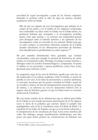 134
necesidad de seguir investigando a partir de las fuentes originales,
llamando la atención sobre la falta de rigor de muchos estudios
académicos sobre la Cábala:
Más de una vez, algunos de esos investigadores que trabajan en el
campo de los judaica o en el ámbito de las religiones comparadas
han confundido sus ideas sobre la Cábala con la Cábala misma. La
prudencia habitual que acompaña a la investigación científica
parece estar aquí ausente, y se constata una incapacidad general
para distinguir entre el material auténtico y las opiniones de los
investigadores sobre el contenido de ese material. Mucho más que
en otros campos, se encuentran referencias respecto de la Cábala
basadas únicamente en las afirmaciones personales de Scholem.
Esta identificación es problemática en varios aspectos.326
Da por sentadas determinadas ideas generales, que resultan
cuestionables, como por ejemplo la ausencia de fenómenos de unión
mística en el misticismo judío. Privilegia el enfoque textual, histórico y
filológico sobre los estudios fenomenológicos y comparados. O centra
el análisis en sus personajes y épocas predilectos, como Isaac Luria,
prestando poca atención a otros.
La aceptación ciega de las tesis de Scholem, aquello que sería hoy en
día inadecuado en un trabajo académico sobre la Cábala, es punto de
partida en este caso. Con todas las precauciones y cautelas oportunas,
es necesario reconocer que los poetas conciben la Cábala a partir de
sus estudios y relatos. Se trata de interpretaciones heterodoxas, propias
de artistas, y su referente no son los manuscritos hebreos sino la
ingente obra de Scholem, gracias a la que la Cábala entró en el mundo
intelectual de Occidente.
De este modo, muchas de las afirmaciones que se utilizan para hablar
de la Cábala en este estudio provienen directamente de él. En algunos
casos se alerta de la polémica que suscitan. Quizá el ejemplo más
paradigmático sería el de la vinculación entre la Cábala de Safed y la
expulsión de los judíos de España, a la que ya se ha hecho referencia, y
la interpretación de las enseñanzas de Isaac Luria como metáfora del
exilio. Sin embargo, aunque científicamente problemática, esta idea
posee una gran fuerza poética: las construcciones de Scholem son
326 Moshe IDEL, Cábala. Nuevas perspectivas, p. 49.
 