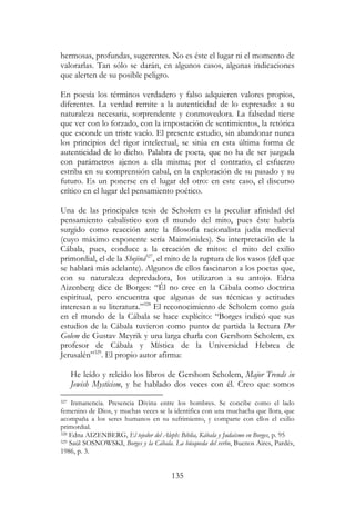135
hermosas, profundas, sugerentes. No es éste el lugar ni el momento de
valorarlas. Tan sólo se darán, en algunos casos, algunas indicaciones
que alerten de su posible peligro.
En poesía los términos verdadero y falso adquieren valores propios,
diferentes. La verdad remite a la autenticidad de lo expresado: a su
naturaleza necesaria, sorprendente y conmovedora. La falsedad tiene
que ver con lo forzado, con la impostación de sentimientos, la retórica
que esconde un triste vacío. El presente estudio, sin abandonar nunca
los principios del rigor intelectual, se sitúa en esta última forma de
autenticidad de lo dicho. Palabra de poeta, que no ha de ser juzgada
con parámetros ajenos a ella misma; por el contrario, el esfuerzo
estriba en su comprensión cabal, en la exploración de su pasado y su
futuro. Es un ponerse en el lugar del otro: en este caso, el discurso
crítico en el lugar del pensamiento poético.
Una de las principales tesis de Scholem es la peculiar afinidad del
pensamiento cabalístico con el mundo del mito, pues éste habría
surgido como reacción ante la filosofía racionalista judía medieval
(cuyo máximo exponente sería Maimónides). Su interpretación de la
Cábala, pues, conduce a la creación de mitos: el mito del exilio
primordial, el de la Shejiná327
, el mito de la ruptura de los vasos (del que
se hablará más adelante). Algunos de ellos fascinaron a los poetas que,
con su naturaleza depredadora, los utilizaron a su antojo. Edna
Aizenberg dice de Borges: “Él no cree en la Cábala como doctrina
espiritual, pero encuentra que algunas de sus técnicas y actitudes
interesan a su literatura.”328
El reconocimiento de Scholem como guía
en el mundo de la Cábala se hace explícito: “Borges indicó que sus
estudios de la Cábala tuvieron como punto de partida la lectura Der
Golem de Gustav Meyrik y una larga charla con Gershom Scholem, ex
profesor de Cábala y Mística de la Universidad Hebrea de
Jerusalén”329
. El propio autor afirma:
He leído y releído los libros de Gershom Scholem, Major Trends in
Jewish Mysticism, y he hablado dos veces con él. Creo que somos
327 Inmanencia. Presencia Divina entre los hombres. Se concibe como el lado
femenino de Dios, y muchas veces se la identifica con una muchacha que llora, que
acompaña a los seres humanos en su sufrimiento, y comparte con ellos el exilio
primordial.
328 Edna AIZENBERG, El tejedor del Aleph: Biblia, Kábala y Judaísmo en Borges, p. 95
329 Saúl SOSNOWSKI, Borges y la Cábala. La búsqueda del verbo, Buenos Aires, Pardés,
1986, p. 3.
 