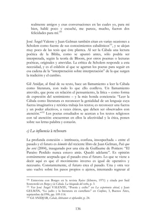 136
realmente amigos y esas conversaciones en las cuales yo, para mi
bien, hablé poco y escuché, me parece, mucho, fueron dos
felicidades para mí.330
José Ángel Valente y Juan Gelman también citan en varias ocasiones a
Scholem como fuente de sus conocimientos cabalísticos331
, y se alejan
muy poco de las tesis que éste plantea. Al ser la Cábala una lectura
poética de la Biblia, como se apuntó antes, sólo podría ser
interpretada, según la teoría de Bloom, por otros poemas o lecturas
poéticas, originales y atrevidas. La crítica de Scholem responde a esta
necesidad, y es el eslabón al que se agarran los poetas para seguir en
esa cadena de la “interpretación sobre interpretación” de la que surgen
la tradición y el cambio.
Gil Anidjar, al final de su texto, hace un llamamiento a leer la Cábala
como literatura, con todo lo que ello conlleva. Un llamamiento
atrevido, que pone en relación el pensamiento, la lírica – como forma
de expresión del sentimiento – y la más honda conciencia: “Leer la
Cábala como literatura es reconocer la genialidad de un lenguaje cuya
fuerza imaginativa y retórica trabaja los textos; es reconocer una fuerza
y un poder afectivos, a veces éticos, que deben ser observados con
atención.”332
Los poetas estudiados se acercan a los textos religiosos
con tal atención: encuentran en ellos la afectividad y la ética, ponen
sobre sus letras palabra y corazón.
c) La influencia à rebours
La profunda conexión – intrínseca, confusa, insospechada – entre el
pasado y el futuro es leimotiv del reciente libro de Juan Gelman, País que
fue será (2004), inaugurado por una cita de Guillaume de Poitiers: “El
Paraíso Perdido nunca estuvo atrás. Quedó adelante”. Es opinión
comúnmente aceptada que el pasado crea el futuro. Lo que se viene a
decir aquí es que el movimiento inverso es igual de operativo y
necesario. Constantemente, el futuro crea el pasado. Una y otra vez
uno vuelve sobre los pasos propios o ajenos, intentando regresar al
330 Entrevista con Borges en la revista Raíces (febrero, 1971) y citada por Saúl
Sosnowski en Borges y la Cábala. La búsqueda del verbo, p. 3.
331 Ver José Ángel VALENTE, “Poesía y exilio” en La experiencia abisal, y Juan
GELMAN, “Lo judío y la literatura en castellano” en Confines, 3, Buenos Aires,
septiembre de1996, pp. 109-114.
332 Gil ANIDJAR, Cabale, littérature et séphardité, p. 24.
 