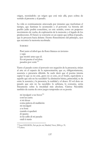 137
origen, recreándolo: un origen que está más allá, pues colma de
sentido al presente y al pasado.
La vida es continuamente atravesada por instantes que trasforman el
tiempo, que iluminan lo acontecido y el porvenir. La historia del
pueblo judío podría concebirse, en este sentido, como un perpetuo
movimiento de vuelta, de exploración de la memoria y el legado de los
predecesores. El futuro se convierte en un espejo que refleja el pasado,
que lo proyecta hacia delante. Eterno florecimiento del principio, ojos
que recorren la memoria recobrada:
SABERES
Pasé junto al árbol que da flores blancas en invierno
y supe
que moriré antes que él.
En mi puerta el sol dora
pasados por venir.333
Tanto el pasado como el porvenir son negación de la presencia; sitúan
al arte en el espacio de la representación, que es, obligatoriamente,
ausencia o presencia diferida. Se suele decir que el poema intenta
captar lo que ya no está, ¿pero no es esto, en el fondo, equivalente a
aquello que aún no ha sucedido? La distinción básica, primordial, se da
entre la ausencia y la presencia, la realidad y el deseo. El sol dora un
pasado que aún no ha sucedido: lo aclimata, lo consume, actúa
físicamente sobre la irrealidad más absoluta. Clarisse Nicoïdski
también da cuenta de estos juegos temporales en su poesía:
mi inculgaré a tus besos334
com’un cantu
si mi dexas
comu palavra di maldición
mi inculgaré
a tu hora
cuandu si quedará
di spantu
in las callis di mi pasadu
ondi ti starás
333 Juan GELMAN, País que fue será, Madrid, Visor, 2004, p. 35.
334 Labios.
 