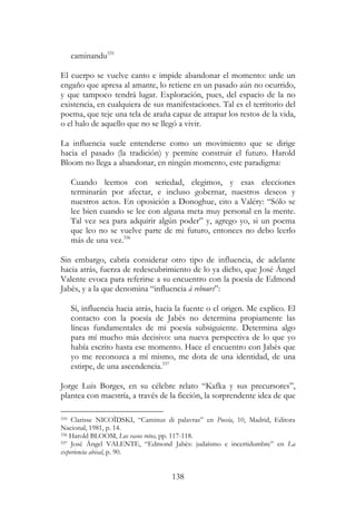 138
caminandu335
El cuerpo se vuelve canto e impide abandonar el momento: urde un
engaño que apresa al amante, lo retiene en un pasado aún no ocurrido,
y que tampoco tendrá lugar. Exploración, pues, del espacio de la no
existencia, en cualquiera de sus manifestaciones. Tal es el territorio del
poema, que teje una tela de araña capaz de atrapar los restos de la vida,
o el halo de aquello que no se llegó a vivir.
La influencia suele entenderse como un movimiento que se dirige
hacia el pasado (la tradición) y permite construir el futuro. Harold
Bloom no llega a abandonar, en ningún momento, este paradigma:
Cuando leemos con seriedad, elegimos, y esas elecciones
terminarán por afectar, e incluso gobernar, nuestros deseos y
nuestros actos. En oposición a Donoghue, cito a Valéry: “Sólo se
lee bien cuando se lee con alguna meta muy personal en la mente.
Tal vez sea para adquirir algún poder” y, agrego yo, si un poema
que leo no se vuelve parte de mi futuro, entonces no debo leerlo
más de una vez.336
Sin embargo, cabría considerar otro tipo de influencia, de adelante
hacia atrás, fuerza de redescubrimiento de lo ya dicho, que José Ángel
Valente evoca para referirse a su encuentro con la poesía de Edmond
Jabès, y a la que denomina “influencia à rebours”:
Sí, influencia hacia atrás, hacia la fuente o el origen. Me explico. El
contacto con la poesía de Jabès no determina propiamente las
líneas fundamentales de mi poesía subsiguiente. Determina algo
para mí mucho más decisivo: una nueva perspectiva de lo que yo
había escrito hasta ese momento. Hace el encuentro con Jabès que
yo me reconozca a mí mismo, me dota de una identidad, de una
estirpe, de una ascendencia.337
Jorge Luis Borges, en su célebre relato “Kafka y sus precursores”,
plantea con maestría, a través de la ficción, la sorprendente idea de que
335 Clarisse NICOÏDSKI, “Caminus di palavras” en Poesía, 10, Madrid, Editora
Nacional, 1981, p. 14.
336 Harold BLOOM, Los vasos rotos, pp. 117-118.
337 José Ángel VALENTE, “Edmond Jabès: judaísmo e incertidumbre” en La
experiencia abisal, p. 90.
 