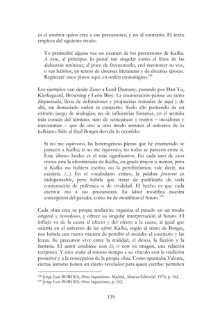 139
es el escritor quien crea a sus precursores, y no al contrario. El texto
empieza del siguiente modo:
Yo premedité alguna vez un examen de los precursores de Kafka.
A éste, al principio, lo pensé tan singular como el fénix de las
alabanzas retóricas; al poco de frecuentarlo, creí reconocer su voz,
o sus hábitos, en textos de diversas literaturas y de diversas épocas.
Registraré unos pocos aquí, en orden cronológico.338
Los ejemplos van desde Zeno a Lord Dunsany, pasando por Han Yu,
Kierkegaard, Browning y León Bloy. La enumeración parece un tanto
disparatada, llena de definiciones y propuestas tomadas de aquí y de
allá, sin demasiado orden ni concierto. Todo ello partiendo de un
extraño juego de analogías; no de influencias literarias, en el sentido
más común del término, sino de semejanzas y tropos – metáforas y
metonimias – que de uno u otro modo remiten al universo de lo
kafkiano. Sólo al final Borges desvela lo ocurrido:
Si no me equivoco, las heterogéneas piezas que he enumerado se
parecen a Kafka; si no me equivoco, no todas se parecen entre sí.
Este último hecho es el más significativo. En cada uno de esos
textos está la idiosincrasia de Kafka, en grado mayor o menor, pero
si Kafka no hubiera escrito, no la percibiríamos; vale decir, no
existiría. (...) En el vocabulario crítico, la palabra precursor es
indispensable, pero habría que tratar de purificarla de toda
connotación de polémica o de rivalidad. El hecho es que cada
escritor crea a sus precursores. Su labor modifica nuestra
concepción del pasado, como ha de modificar el futuro.339
Cada obra crea su propia tradición: organiza el pasado en un modo
original y novedoso, y ofrece su singular interpretación al futuro. El
influjo va de la causa al efecto y del efecto a la causa, al igual que
ocurría en el universo de las sefirot. Kafka, según el texto de Borges,
nos brinda una nueva manera de percibir el mundo: el escenario y las
letras. Su precursor vive entre la realidad, el deseo, la ficción y la
fantasía. El autor establece con él, o con su imagen, una relación
recíproca. Y esto atañe al mismo tiempo a su vínculo con la tradición
posterior y a la concepción de la propia obra. Como apuntaba Valente,
ciertas lecturas tienen un efecto revelador para quien escribe: permiten
338 Jorge Luis BORGES, Otras Inquisiciones, Madrid, Alianza Editorial, 1976, p. 162.
339 Jorge Luis BORGES, Otras Inquisiciones, p. 162.
 