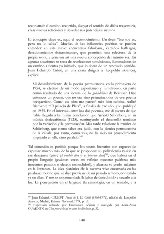 140
reconstruir el camino recorrido, alargar el sentido de dicha trayectoria,
crear nuevas relaciones y desvelar sus potenciales ocultos.
El concepto clave es, aquí, el reconocimiento. Un decir “ése soy yo,
pero no lo sabía”. Muchas de las influencias poéticas se pueden
entender en esta clave: encuentros fabulosos, extraños hallazgos,
descubrimientos determinantes, que permiten una relectura de la
propia obra, y generan así una nueva concepción del mismo ser. En
algunas ocasiones se trata de revelaciones simultáneas, iluminadoras de
un camino a tientas ya iniciado, que lo dotan de un renovado sentido.
Juan Eduardo Cirlot, en una carta dirigida a Leopoldo Azancot,
explica:
Mi descubrimiento de la poesía permutatoria en la primavera de
1954, se efectuó de un modo espontáneo y tumultuoso, en parte
como resultado de una lectura de las golondrinas de Bécquer. Hice
entonces un poema, que no era sino permutaciones de ese poema
becqueriano. Como esa obra me pareció más bien caótica, realicé
fríamente “El palacio de Plata”, a finales de ese año, y lo publiqué
en 1955. En el intervalo entre los dos poemas, me di cuenta de que
había llegado a la misma conclusión que Arnold Schönberg en su
música dodecafónica (1923), sustituyendo el desarrollo temático
por la variación y la permutación. Más tarde relacioné la música de
Schönberg, que como sabes era judío, con la técnica permutatoria
de la cábala; por tanto, como ves, no ha sido un procedimiento
inspirado en ella, sino paralelo.340
Tal conexión es posible porque los textos literarios son capaces de
expresar mucho más de lo que se proponen: su polivalencia reside en
ese desajuste (entre el vouloir dire y el pouvoir dire)341
, que habita en el
propio lenguaje (¡cuántas veces no reflejan nuestras palabras más
inocentes pasados o deseos escondidos!), y alcanza su grado máximo
en la literatura. La idea platónica de la caverna vive encarnada en las
palabras: todo lo que se dice proviene de un pasado remoto, contenido
ya en ellas. Y nos es encomendada la labor de descubrirlo y sacarlo a la
luz. La penetración en el lenguaje (la etimología, en un sentido, y la
340 Juan Eduardo CIRLOT, Poesía de J. E. Cirlot (1966-1972), edición de Leopoldo
Azancot, Madrid, Editora Nacional, 1974, p. 19.
341 Expresión utilizada por Emmanuel Lévinas y recogida por Marc-Alain
OUAKNIN en C’est pour cela qu’on aime les libellules, p. 32.
 