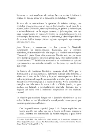 141
literatura en otro) conforma el camino. De este modo, la influencia
poética no deja de actuar en la dimensión postulada por Valente.
Se trata de un movimiento de apertura, de máxima entrega, que
posibilita el encuentro con un origen desconocido. En el caso de la
poeta Clarisse Nicoïdski, este viaje conduce, en primer y último lugar,
al redescubrimiento de la lengua materna, el judeoespañol, tras una
larga carrera literaria en francés. El sonido de sus palabras conecta con
otro cuerpo, da un nuevo sentido a lo existente, y ofrece la posibilidad
de recorrer latidos insospechados, regiones agazapadas que emergen
ante una nueva voz.
Juan Gelman, al encontrarse con los poemas de Nicoïdski,
experimentó un reconocimiento diacrónico, que le permitió
trasladarse, de forma renovada, a la lengua y el sentir de otros tiempos:
“Como si el poeta dijera, afirmando una filiación: este soy yo, desde
otros tiempos; si hubiese vivido en el siglo XV, estos hubieran sido los
ecos de mi voz.”342
Tal filiación responde a un sentimiento de cercanía
y pertenencia, a una extraña conexión con lo ajeno, con esa alteridad
que acoge.
La historia del judaísmo hispánico, marcado, desde 1492, por la
disimulación y el silenciamiento, determina también esta influencia à
rebours en el caso de la Cábala y la poesía contemporánea. Pues es
redescubrimiento de aquello, desconocido u oculto, que sin embargo
devuelve al propio lenguaje, a la tradición misma. No se escatimará en
ejemplos que relacionen la herencia de la Cábala (escrita, en gran
medida, en Sefarad, y profundamente marcada, después, por la
tragedia del exilio) con la incipiente recuperación de esta memoria
cultural.
La relación que mantiene Borges con el Judaísmo hispánico es de este
orden. Se basa en una identificación con el pasado y una apuesta por
su reinterpretación en el futuro:
Casi imparablemente español, Jorge Luis Borges explicaba que
habría querido ser judío, que no le habría molestado imaginarse
judío. Escribía esto lamentando de manera singular, y quizá sobre
342 Lucila PAGLIAI, “La traducción como rescate de la memoria identitaria en
dibaxu de Juan Gelman” en Ana M. Barrenechea (ed.), Archivos de la memoria, Buenos
Aires, Beatriz Viterbo, 2003, p. 96.
 