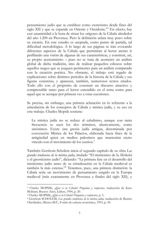 7
pensamiento judío que se establece como esoterismo desde fines del
siglo XII y que se expande en Oriente y Occidente.”4
En efecto, hay
casi unanimidad a la hora de situar los orígenes de la Cábala alrededor
del año 1.200 en Provenza. Pero la definición aclara muy poco sobre
su esencia. En este estudio es aceptada, como punto de partida, tal
dificultad metodológica. A lo largo de sus páginas se irán evocando
diferentes aspectos de la Cábala que permitirán al lector atento ir
perfilando una visión de algunas de sus características, y construir, así,
su propio acercamiento – pues no se trata de acometer un análisis
global de dicha tradición, sino de realizar pequeños esbozos sobre
aquellos rasgos que se juzguen pertinentes para un análisis comparado
con la creación poética. No obstante, el trabajo está regado de
explicaciones sobre distintos períodos de la historia de la Cábala y sus
figuras concretas; y aparecen, también, numerosos textos citados.
Todo ello con el propósito de construir un discurso atractivo y
comprensible tanto para el lector entendido en el tema como para
aquel que se acerque por primera vez a estas cuestiones.
Se precisa, sin embargo, una primera aclaración en lo referente a la
articulación de los conceptos de Cábala y mística judía, y su uso en
este trabajo. Charles Mopsik sostiene:
La mística judía no se reduce al cabalismo, aunque con tanta
frecuencia se usen los dos términos, abusivamente, como
sinónimos. Existe una gnosis judía antigua, denominada por
convención Mística de los Palacios, elaborada hacia fines de la
antigüedad quizá en medios palestinos que mantenían cierto
vínculo con el movimiento de los esenios.5
También Gershom Scholem inicia el segundo capítulo de su obra Las
grandes tendencias de la mística judía, titulado “El misticismo de la Merkabá
y el gnosticismo judío”, diciendo: “La primera fase en el desarrollo del
misticismo judío antes de su cristalización en la Cábala medieval es
también la más extensa.”6
Tenemos, pues, una primera distinción: la
Cábala sería un movimiento de pensamiento surgido en la Europa
medieval (más exactamente en Provenza a finales del siglo XII), y
4 Charles MOPSIK, ¿Qué es la Cábala? Preguntas y respuestas, traducción de Kato
Molinari, Buenos Aires, Lidiun, 1994, p. 20.
5 Charles MOPSIK, ¿Qué es la Cábala? Preguntas y respuestas, p. 5.
6 Gershom SCHOLEM, Las grandes tendencias de la mística judía, traducción de Beatriz
Oberländer, México D.F., Fondo de cultura económica, 1993, p. 45.
 