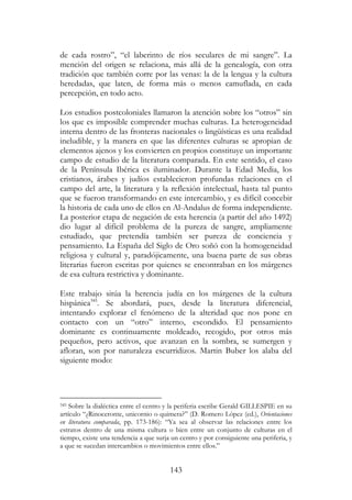 143
de cada rostro”, “el laberinto de ríos seculares de mi sangre”. La
mención del origen se relaciona, más allá de la genealogía, con otra
tradición que también corre por las venas: la de la lengua y la cultura
heredadas, que laten, de forma más o menos camuflada, en cada
percepción, en todo acto.
Los estudios postcoloniales llamaron la atención sobre los “otros” sin
los que es imposible comprender muchas culturas. La heterogeneidad
interna dentro de las fronteras nacionales o lingüísticas es una realidad
ineludible, y la manera en que las diferentes culturas se apropian de
elementos ajenos y los convierten en propios constituye un importante
campo de estudio de la literatura comparada. En este sentido, el caso
de la Península Ibérica es iluminador. Durante la Edad Media, los
cristianos, árabes y judíos establecieron profundas relaciones en el
campo del arte, la literatura y la reflexión intelectual, hasta tal punto
que se fueron transformando en este intercambio, y es difícil concebir
la historia de cada uno de ellos en Al-Andalus de forma independiente.
La posterior etapa de negación de esta herencia (a partir del año 1492)
dio lugar al difícil problema de la pureza de sangre, ampliamente
estudiado, que pretendía también ser pureza de conciencia y
pensamiento. La España del Siglo de Oro soñó con la homogeneidad
religiosa y cultural y, paradójicamente, una buena parte de sus obras
literarias fueron escritas por quienes se encontraban en los márgenes
de esa cultura restrictiva y dominante.
Este trabajo sitúa la herencia judía en los márgenes de la cultura
hispánica345
. Se abordará, pues, desde la literatura diferencial,
intentando explorar el fenómeno de la alteridad que nos pone en
contacto con un “otro” interno, escondido. El pensamiento
dominante es continuamente moldeado, recogido, por otros más
pequeños, pero activos, que avanzan en la sombra, se sumergen y
afloran, son por naturaleza escurridizos. Martin Buber los alaba del
siguiente modo:
345 Sobre la dialéctica entre el centro y la periferia escribe Gerald GILLESPIE en su
artículo “¿Rinoceronte, unicornio o quimera?” (D. Romero López (ed.), Orientaciones
en literatura comparada, pp. 173-186): “Ya sea al observar las relaciones entre los
estratos dentro de una misma cultura o bien entre un conjunto de culturas en el
tiempo, existe una tendencia a que surja un centro y por consiguiente una periferia, y
a que se sucedan intercambios o movimientos entre ellos.”
 