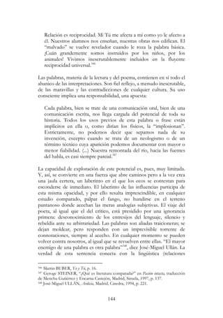 144
Relación es reciprocidad. Mi Tú me afecta a mí como yo le afecto a
él. Nuestros alumnos nos enseñan, nuestras obras nos edifican. El
“malvado” se vuelve revelador cuando le roza la palabra básica.
¡Cuán grandemente somos instruidos por los niños, por los
animales! Vivimos inescrutablemente incluidos en la fluyente
reciprocidad universal.346
Las palabras, materia de la lectura y del poema, contienen en sí todo el
abanico de las interpretaciones. Son fiel reflejo, a menudo inescrutable,
de las maravillas y las contradicciones de cualquier cultura. Su uso
consciente implica una responsabilidad, una apuesta:
Cada palabra, bien se trate de una comunicación oral, bien de una
comunicación escrita, nos llega cargada del potencial de toda su
historia. Todos los usos previos de esta palabra o frase están
implícitos en ella o, como dirían los físicos, la “implosionan”.
Estrictamente, no podemos decir que sepamos nada de su
invención, excepto cuando se trata de un neologismo o de un
término técnico cuya aparición podemos documentar con mayor o
menor fiabilidad. (...) Nuestra remontada del río, hacia las fuentes
del habla, es casi siempre parcial.347
La capacidad de exploración de este potencial es, pues, muy limitada.
Y, así, se convierte en una fuerza que abre caminos pero a la vez crea
una jaula certera, un laberinto en el que los ecos se contestan para
esconderse de inmediato. El laberinto de las influencias participa de
esta misma opacidad, y por ello resulta imprescindible, en cualquier
estudio comparado, palpar el fango, no hundirse en el terreno
pantanoso donde acechan las meras analogías subjetivas. El viaje del
poeta, al igual que el del crítico, está presidido por una ignorancia
primera: desconocimiento de los entresijos del lenguaje, silencio y
rebeldía ante su arbitrariedad. Las palabras son aliadas traicioneras; se
dejan moldear, pero responden con un imprevisible torrente de
connotaciones, siempre al acecho. En cualquier momento se pueden
volver contra nosotros, al igual que se revuelven entre ellas. “El mayor
enemigo de una palabra es otra palabra”348
, dice José-Miguel Ullán. La
verdad de esta sentencia conecta con la lingüística (relaciones
346 Martin BUBER, Yo y Tú, p. 16.
347 Geroge STEINER, “¿Qué es literatura comparada?” en Pasión intacta, traducción
de Menchu Gutiérrez y Encarna Castejón, Madrid, Siruela, 1997, p. 137.
348 José-Miguel ULLÁN, Ardicia, Madrid, Cátedra, 1994, p. 221.
 