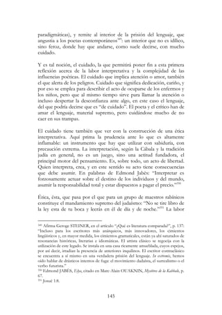 145
paradigmáticas), y remite al interior de la prisión del lenguaje, que
angustia a los poetas contemporáneos349
: un interior que no es idílico,
sino feroz, donde hay que andarse, como suele decirse, con mucho
cuidado.
Y es tal noción, el cuidado, la que permitirá poner fin a esta primera
reflexión acerca de la labor interpretativa y la complejidad de las
influencias poéticas. El cuidado que implica atención o amor, también
el que alerta de los peligros. Cuidado que significa dedicación, cariño, y
por eso se emplea para describir el acto de ocuparse de los enfermos y
los niños, pero que al mismo tiempo sirve para llamar la atención o
incluso despertar la desconfianza ante algo, en este caso el lenguaje,
del que podría decirse que es “de cuidado”. El poeta y el crítico han de
amar el lenguaje, material supremo, pero cuidándose mucho de no
caer en sus trampas.
El cuidado tiene también que ver con la construcción de una ética
interpretativa. Aquí prima la prudencia ante lo que es altamente
inflamable: un instrumento que hay que utilizar con sabiduría, con
precaución extrema. La interpretación, según la Cábala y la tradición
judía en general, no es un juego, sino una actitud fundadora, el
principal motor del pensamiento. Es, sobre todo, un acto de libertad.
Quien interpreta, crea, y en este sentido su acto tiene consecuencias
que debe asumir. En palabras de Edmond Jabès: “Interpretar es
forzosamente actuar sobre el destino de los individuos y del mundo,
asumir la responsabilidad total y estar dispuestos a pagar el precio.”350
Ética, ésta, que pasa por el que para un grupo de maestros rabínicos
constituye el mandamiento supremo del judaísmo: “No se tire libro de
la ley esta de tu boca y leerás en él de día y de noche.”351
La labor
349 Afirma Geroge STEINER, en el artículo “¿Qué es literatura comparada?”, p. 137:
“Incluso para los escritores más anárquicos, más innovadores, los cimientos
lingüísticos y, en mayor medida, los cimientos gramaticales, están ya ahí saturados de
resonancias históricas, literarias e idiomáticas. El artista clásico se regocija con la
utilización de este legado. Se instala en una casa ricamente amueblada, cuyos espejos,
por así decir, irradian la presencia de anteriores inquilinos. El escritor contraclásico
se encuentra a sí mismo en una verdadera prisión del lenguaje. In extremis, hemos
oído hablar de drásticos intentos de fuga: el movimiento dadaísta, el surrealismo o el
verbo futurista.”
350 Edmond JABÈS, Elya, citado en Marc-Alain OUAKNIN, Mystères de la Kabbale, p.
67.
351 Josué 1:8.
 