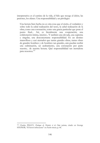 146
interpretativa es el camino de la vida, el hilo que recoge el dolor, las
pasiones, los afanes. Una responsabilidad y un privilegio:
Una lectura bien hecha no es otra cosa que el cierto, el verdadero y
sobre todo la cabal realización del texto, la cabal realización de la
obra; como una coronación, como una gracia particular que pone el
punto final... Así, es literalmente una cooperación, una
colaboración íntima, interior... Y también una elevada, una suprema
y singular, una desconcertante responsabilidad. Es un destino
maravilloso y casi aterrador que tantas grandes obras, tantas obras
de grandes hombres y de hombres tan grandes, aún puedan recibir
una culminación, un acabamiento, una coronación por parte
nuestra... de nuestra lectura. Qué responsabilidad tan aterradora
para nosotros.352
352 Charles PEGUY, Dialogue de l’histoire et de l’âme païenne, citado en George
STEINER, “El lector infrecuente” en Pasión intacta, p. 46.
 