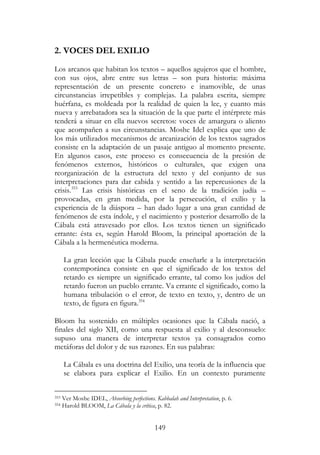 149
2. VOCES DEL EXILIO
Los arcanos que habitan los textos – aquellos agujeros que el hombre,
con sus ojos, abre entre sus letras – son pura historia: máxima
representación de un presente concreto e inamovible, de unas
circunstancias irrepetibles y complejas. La palabra escrita, siempre
huérfana, es moldeada por la realidad de quien la lee, y cuanto más
nueva y arrebatadora sea la situación de la que parte el intérprete más
tenderá a situar en ella nuevos secretos: voces de amargura o aliento
que acompañen a sus circunstancias. Moshe Idel explica que uno de
los más utilizados mecanismos de arcanización de los textos sagrados
consiste en la adaptación de un pasaje antiguo al momento presente.
En algunos casos, este proceso es consecuencia de la presión de
fenómenos externos, históricos o culturales, que exigen una
reorganización de la estructura del texto y del conjunto de sus
interpretaciones para dar cabida y sentido a las repercusiones de la
crisis.353
Las crisis históricas en el seno de la tradición judía –
provocadas, en gran medida, por la persecución, el exilio y la
experiencia de la diáspora – han dado lugar a una gran cantidad de
fenómenos de esta índole, y el nacimiento y posterior desarrollo de la
Cábala está atravesado por ellos. Los textos tienen un significado
errante: ésta es, según Harold Bloom, la principal aportación de la
Cábala a la hermenéutica moderna.
La gran lección que la Cábala puede enseñarle a la interpretación
contemporánea consiste en que el significado de los textos del
retardo es siempre un significado errante, tal como los judíos del
retardo fueron un pueblo errante. Va errante el significado, como la
humana tribulación o el error, de texto en texto, y, dentro de un
texto, de figura en figura.354
Bloom ha sostenido en múltiples ocasiones que la Cábala nació, a
finales del siglo XII, como una respuesta al exilio y al desconsuelo:
supuso una manera de interpretar textos ya consagrados como
metáforas del dolor y de sus razones. En sus palabras:
La Cábala es una doctrina del Exilio, una teoría de la influencia que
se elabora para explicar el Exilio. En un contexto puramente
353 Ver Moshe IDEL, Absorbing perfections. Kabbalah and Interpretation, p. 6.
354 Harold BLOOM, La Cábala y la crítica, p. 82.
 