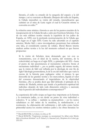 150
literario, el exilio va errando de la categoría del espacio a la del
tiempo y así se convierte en Retardo. Después del exilio de España,
la Cábala intensificó su visión del retardo, intensificación que
culminó en el mito de Luria según el cual la Creación misma se
convertía en exilio.355
La relación entre mística e historia es uno de los puntos cruciales de la
interpretación de la Cábala llevada a cabo por Gershom Scholem. Una
de sus más célebres teorías vincula la expulsión de los judíos de
España, en 1492, con la profunda reestructuración de la Cábala que
tuvo lugar en el siglo XVI. Como ha sido advertido en el capítulo
anterior, Moshe Idel y otros investigadores posteriores han criticado
esta idea, al considerarla carente de solidez. David Banon intenta
analizar ambas teorías a la luz del momento cultural en que fueron
propuestas:
Si la visión de Scholem tiene demasiado que ver con su
romanticismo, con el ideal de la nación, del sionismo, de la
colectividad, en boga en el siglo XIX y a principios del XX – hasta
el punto de dar preeminencia al mesianismo colectivo frente al
mesianismo individual –, ¿no se podría sugerir, del mismo modo,
que la visión de Idel esté influida por la ideología de este fin de
siglo? Ideología postmoderna, la de la era del individuo que vacía la
escena de la historia para replegarse sobre sí mismo; la que
desconfía de las grandes teorías y los meta-relatos, liquida el valor
del consenso denunciando el imperialismo de la objetividad
histórica. ¿No se podría decir que Idel defiende el primado de la
mística de Abulafia, mística que tiende a la perfección espiritual del
individuo dejando de lado toda dimensión colectiva o nacional,
bajo la presión del individualismo contemporáneo?356
La experiencia del exilio ocupa un lugar muy importante en la historia
y la conciencia judías, ya sea desde un punto de vista individual o
colectivo. Y su reflejo – también su metamorfosis – en los textos
cabalísticos es del orden de la metáfora, la simbolización y el
testimonio. La elaboración del sufrimiento y del exilio como hecho
primordial acerca los escritos místicos judíos a las obras literarias: les
355 Harold BLOOM, La Cábala y la crítica, p. 82.
356 David BANON, “Expérience mystique ou messianisme? Le débat entre Moshe
Idel et Gershom Scholem” en P. Ginsel y L. Kaennel (ed.), Réceptions de la Cabale, pp.
252-253.
 