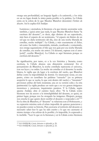 151
otorga una profundidad, un lenguaje ligado a la catástrofe, y los sitúa
en un no lugar donde la única patria posible es la palabra. La Cábala
entra en la esfera de lo que Maurice Blanchot denominó l’écriture du
désastre. Así lo explica Gil Anidjar:
Luminosa y aterradora, la literatura a la que intento acercarme sería
también, y quizá antes que nada, lo que Maurice Blanchot llama “la
escritura del desastre”, es decir, algo distinto de un espectáculo,
más bien el espacio de un testimonio, “el espacio sin límites de un
sol que no daría testimonio del día, sino de una noche liberada de
estrellas, noche múltiple”. La Cábala, y más exactamente el Zohar,
tal como fue leído y transmitido, imitado, reutilizado y comentado,
nos otorga seguramente el hilo que nos guía por esa noche liberada
de estrellas, esa noche sin astros (“el desastre, ruptura con el astro
[astre]”, escribe Blanchot). La Cábala es aquí literatura porque es
escritura del desastre.357
Su significación, por tanto, es a la vez histórica y literaria; como
escritura, la Cábala alcanza una dimensión existencial. En el
pensamiento de Blanchot, la noche estrellada representa el universo,
con sus leyes y su orden. La noche sin estrellas es el desastre: la noche
blanca, la vigilia que da lugar a la escritura del sueño, que Blanchot
define como la imposibilidad de dormir. Es interesante notar, en este
punto, cómo en castellano las palabras “ensueño” (en su primera
acepción lo que se sueña, lo que está dentro del sueño) e “insomnio”
provienen ambas del latín insomnium, una en su versión culta y la otra
patrimonial. La vigilia produce un vacío que a su vez genera imágenes:
monstruos y promesas, inquietantes paraísos. Y la Cábala, según
apunta Anidjar, abre el camino hacia ellos: “Si la Cábala como
literatura nos da acceso a la ininteligibilidad del desastre, es quizá, en
primer lugar, porque nos ha otorgado las imágenes. Después, porque
nos enseña lo que quiere decir escribir el desastre o responder a él.”358
En la obra de Blanchot, el “desastre” se relaciona con el Holocausto, y
su expresión máxima sería el relato imposible de quienes perecieron y
no pueden contar su historia. Para acercarse al territorio del desastre es
necesario saber leer lo que ha sido escrito y lo que no: acercarse al
mismo tiempo a las esferas de lo posible y lo imposible, lo expresado y
lo inefable. “Leer lo que en la literatura y en la Cábala como literatura
357 Gil ANIDJAR, Cabale, littérature et séphardité, p. 20.
358 Gil ANIDJAR, Cabale, littérature et séphardité, p. 22.
 