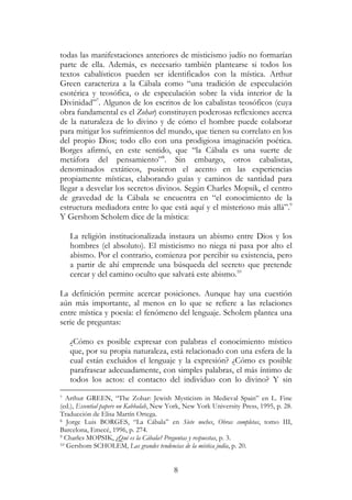 8
todas las manifestaciones anteriores de misticismo judío no formarían
parte de ella. Además, es necesario también plantearse si todos los
textos cabalísticos pueden ser identificados con la mística. Arthur
Green caracteriza a la Cábala como “una tradición de especulación
esotérica y teosófica, o de especulación sobre la vida interior de la
Divinidad”7
. Algunos de los escritos de los cabalistas teosóficos (cuya
obra fundamental es el Zohar) constituyen poderosas reflexiones acerca
de la naturaleza de lo divino y de cómo el hombre puede colaborar
para mitigar los sufrimientos del mundo, que tienen su correlato en los
del propio Dios; todo ello con una prodigiosa imaginación poética.
Borges afirmó, en este sentido, que “la Cábala es una suerte de
metáfora del pensamiento”8
. Sin embargo, otros cabalistas,
denominados extáticos, pusieron el acento en las experiencias
propiamente místicas, elaborando guías y caminos de santidad para
llegar a desvelar los secretos divinos. Según Charles Mopsik, el centro
de gravedad de la Cábala se encuentra en “el conocimiento de la
estructura mediadora entre lo que está aquí y el misterioso más allá”.9
Y Gershom Scholem dice de la mística:
La religión institucionalizada instaura un abismo entre Dios y los
hombres (el absoluto). El misticismo no niega ni pasa por alto el
abismo. Por el contrario, comienza por percibir su existencia, pero
a partir de ahí emprende una búsqueda del secreto que pretende
cercar y del camino oculto que salvará este abismo.10
La definición permite acercar posiciones. Aunque hay una cuestión
aún más importante, al menos en lo que se refiere a las relaciones
entre mística y poesía: el fenómeno del lenguaje. Scholem plantea una
serie de preguntas:
¿Cómo es posible expresar con palabras el conocimiento místico
que, por su propia naturaleza, está relacionado con una esfera de la
cual están excluidos el lenguaje y la expresión? ¿Cómo es posible
parafrasear adecuadamente, con simples palabras, el más íntimo de
todos los actos: el contacto del individuo con lo divino? Y sin
7 Arthur GREEN, “The Zohar: Jewish Mysticism in Medieval Spain” en L. Fine
(ed.), Essential papers on Kabbalah, New York, New York University Press, 1995, p. 28.
Traducción de Elisa Martín Ortega.
8 Jorge Luis BORGES, “La Cábala” en Siete noches, Obras completas, tomo III,
Barcelona, Emecé, 1996, p. 274.
9 Charles MOPSIK, ¿Qué es la Cábala? Preguntas y respuestas, p. 3.
10 Gershom SCHOLEM, Las grandes tendencias de la mística judía, p. 20.
 