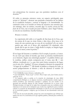 152
nos proporciona los recursos que nos permiten medirnos con el
desastre.”359
El exilio se presenta entonces como un espacio privilegiado para
avistar el “desastre”, alcanzar una profunda conciencia de los límites
de la condición humana y acercar el lenguaje a lo innombrable. La
catástrofe existe en el mundo en forma de ausencia: una ausencia que,
sin embargo, abre un camino, esconde algo. La noche oscura de San
Juan de la Cruz, tan evocada por Juan Gelman y José Ángel Valente,
es otra de sus metáforas. Escribe Gelman:
POESÍA Y UTOPÍA
La experiencia del exilio es el aquello de San Juan de la Cruz, que
da cuenta de lo que no tiene forma y deja traza. ¿Esa traza es la
marca de una ausencia que no cesa de no escribirse? ¿Es un vacío-
pasión que arde en el deseo del expulsado? El expulsado sólo
puede dar lo que no tiene y habla desde la utopía, su ningún lugar.
Como el amor, como la poesía.360
El no lugar del desastre es también el de la utopía, la poesía y el amor.
Es un vacío que clama al mundo, que tiene su máxima manifestación
en el desierto. Según una etimología popular361
, la palabra hebrea que
lo nombra, midbar, estaría compuesta por el tema mem ( ) + raíz
trilítera, vocalizado en i-‫-׃‬a, que sirve para forma sustantivos de lugar,
con la raíz d-b-r, “palabra”. El cruce otorgaría al desierto la categoría de
“el lugar de la palabra”.362
Allí donde la palabra se despoja de todo, se
acerca peligrosamente al silencio y trata de alcanzar el sentido. El
359 Gil ANIDJAR, Cabale, littérature et séphardité, p. 23.
360 Juan GELMAN, “Notas al pie” en M.A. Pérez López (ed.), Juan Gelman: poesía y
coraje, pp. 14-15.
361 La tradición judía es prolija en la creación de etimologías de muy difícil
comprobación filológica (y, en algunas ocasiones, manifiestamente erradas según el
criterio científico), que relacionan conceptos o palabras. En este estudio se ha
apostado por presentar algunas de ellas (siempre advirtiendo de su escaso valor
filológico) porque a lo largo de los siglos han conseguido crear una verdadera red de
relaciones en la mente de los intérpretes que resulta muy significativa para el análisis
cultural. La asunción de determinadas etimologías no deja de ser una manifestación
de la creatividad popular o religiosa, que da cuenta de una determinada visión del
mundo.
362 Se trata de una teoría plausible, aunque hay otros investigadores que afirman que
habría otra raíz d-b-r, homónima de la que significa palabra, utilizada para nombrar el
desierto.
 