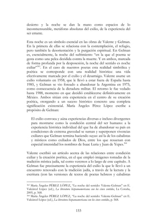 153
desierto y la noche se dan la mano como espacios de lo
inconmensurable, metáforas absolutas del exilio, de la experiencia del
ser errante.
Esta noche es un símbolo esencial en las obras de Valente y Gelman.
En la primera de ellas se relaciona con la contemplación, el refugio,
pero también la desorientación y la purgación espiritual. En Gelman
es, esencialmente, la noche del sufrimiento “en la que el poema se
gesta como una pelea decidida contra la muerte. Y en ambos, marcada
de forma profunda por la desposesión, la noche del sentido es noche
exiliar”363
. En el caso de nuestros poetas esta realidad simbólica y
poética se corresponde con una realidad histórica: una vida
efectivamente marcada por el exilio y el desarraigo. Valente asume un
exilio voluntario en 1958, que le llevó a estar fuera de España hasta
1985, y Gelman se vio forzado a abandonar la Argentina en 1975,
como consecuencia de la dictadura militar. El retorno le fue vedado
hasta 1988, momento en que decidió establecerse definitivamente en
México. Ambos sitúan esta experiencia en el centro de su creación
poética, otorgando a un suceso histórico concreto una completa
significación existencial. María Ángeles Pérez López escribe a
propósito de Gelman:
El exilio convoca y aúna experiencias diversas e incluso divergentes
para mostrarse como la condición central del ser humano: a la
experiencia histórica individual del que ha de abandonar su país en
condiciones de extrema gravedad se suman y superponen vivencias
exiliares que Gelman termina haciendo suyas: así la de los cabalistas
y místicos como exiliados de Dios, entre los que resuenan con
especial intensidad los nombres de Isaac Luria y Juan de Yepes.364
Valente escribió un artículo acerca de las relaciones entre condición
exiliar y la creación poética, en el que empleó imágenes tomadas de la
tradición mística judía, tal como veremos a lo largo de este capítulo. A
Gelman fue precisamente la experiencia del exilio la que le llevó a un
encuentro renovado con la tradición judía, a través de la lectura y la
escritura (con las versiones de textos de poetas hebreos y cabalistas
363 María Ángeles PÉREZ LÓPEZ, “La noche del sentido: Valente-Gelman” en E.
Valcárcel López (ed.), La literatura hispanoamericana con los cinco sentidos, La Coruña,
2005, p. 568.
364 María Ángeles PÉREZ LÓPEZ, “La noche del sentido: Valente-Gelman” en E.
Valcárcel López (ed.), La literatura hispanoamericana con los cinco sentidos, p. 568.
 