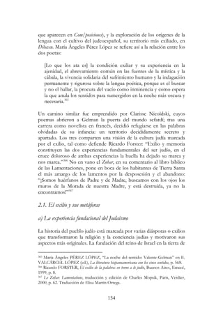 154
que aparecen en Com/posiciones), y la exploración de los orígenes de la
lengua con el cultivo del judeoespañol, su territorio más exiliado, en
Dibaxu. María Ángeles Pérez López se refiere así a la relación entre los
dos poetas:
[Lo que los ata es] la condición exiliar y su experiencia en la
ajenidad, el abrevamiento común en las fuentes de la mística y la
cábala, la vivencia solidaria del sufrimiento humano y la indagación
permanente y rigurosa sobre la lengua poética, porque es el buscar
y no el hallar, la procura del vacío como inminencia y como espera
la que anula los sentidos para sumergirlos en la noche más oscura y
necesaria.365
Un camino similar fue emprendido por Clarisse Nicoïdski, cuyos
poemas abrieron a Gelman la puerta del mundo sefardí; tras una
carrera como novelista en francés, decidió refugiarse en las palabras
olvidadas de su infancia: un territorio decididamente secreto y
apartado. Los tres comparten una visión de la cultura judía marcada
por el exilio, tal como defiende Ricardo Forster: “Exilio y memoria
constituyen las dos experiencias fundamentales del ser judío, en el
cruce doloroso de ambas experiencias la huella ha dejado su marca y
nos marca.”366
No en vano el Zohar, en su comentario al libro bíblico
de las Lamentaciones, pone en boca de los habitantes de Tierra Santa
el más amargo de los lamentos por la desposesión y el abandono:
“¡Somos huérfanos de Padre y de Madre, buscamos con los ojos los
muros de la Morada de nuestra Madre, y está destruida, ya no la
encontramos!”367
2.1. El exilio y sus metáforas
a) La experiencia fundacional del Judaísmo
La historia del pueblo judío está marcada por varias diásporas o exilios
que transformaron la religión y la conciencia judías y motivaron sus
aspectos más originales. La fundación del reino de Israel en la tierra de
365 María Ángeles PÉREZ LÓPEZ, “La noche del sentido: Valente-Gelman” en E.
VALCÁRCEL LÓPEZ (ed.), La literatura hispanoamericana con los cinco sentidos, p. 568.
366 Ricardo FORSTER, El exilio de la palabra: en torno a lo judío, Buenos Aires, Emecé,
1999, p. 8.
367 Le Zohar. Lamentations, traducción y edición de Charles Mopsik, Paris, Verdier,
2000, p. 62. Traducción de Elisa Martín Ortega.
 