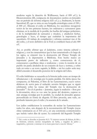 156
moderna según la datación de Wellhausen, hacia el 850 a.C.); la
Deuteronomista (D), compuesta de documentos escritos en Jerusalén
tras un período de reforma religiosa (621 a.C.); y, finalmente, la fuente
Sacerdotal (P), que se sitúa en una horquilla cronológica entre el 550 y
el 400 a.C. Durante el exilio en Babilonia, los sacerdotes recogieron
textos de las tres primeras fuentes, los ordenaron y censuraron (para
eliminar, en la medida de lo posible, las huellas del antiguo politeísmo,
o de la multiplicidad de santuarios y rituales), y añadieron fechas,
genealogías y leyes, al tiempo que exaltaban la importancia del
sacerdocio. El trabajo de compilación y reforma continuó tras el fin
del exilio, y el texto definitivo de la Torá se estableció hacia el año 400
a.C.
Así, es posible afirmar que el Judaísmo, como sistema cultural y
religioso, y con las características que lo han caracterizado a lo largo de
los siglos, se cimentó tras la destrucción del Primer Templo de
Jerusalén y la deportación a Babilonia. Este hecho marcó un
importante punto de inflexión y, como consecuencia de él,
comenzaron a perfilarse ideas o tendencias – como la reunión de un
pueblo sin patria alrededor de un conjunto de leyes y normas, y sobre
todo en torno a un texto sagrado, la Biblia – sin los cuales sería muy
difícil entender el desarrollo posterior de la religión del Libro.
El exilio babilónico se recuerda en la historia judía como un tiempo de
tribulaciones y de nostalgia por la patria perdida. En dicha época fue
compuesto, en Palestina, el libro de las Lamentaciones, cuyos versos
debieron de servir para el reducido servicio litúrgico que se siguió
celebrando sobre las ruinas del Templo tras la destrucción de
Jerusalén370
. En él el profeta – Jeremías, según la tradición – llora por
la devastación, eleva su voz ante las penas del destierro, expresa su
más amarga nostalgia por lo perdido. La ciudad de Jerusalén aparece
personificada en forma de alegoría. El libro presenta, ante todo, un
profundo lamento por el exilio y la ausencia de lo amado.
Los judíos establecieron la costumbre de recitar las Lamentaciones
todos los años, aún después de la reconstrucción del Templo (cuyas
obras terminaron en el 515 a.C.), en una ceremonia conmemorativa
que incluía varios días de ayuno. La catástrofe del Segundo Templo
370 Tal y como se describe en Jeremías 41:5: “Y vinieron varones de Sehem, de Silo y
de Somrom, ochenta varones trasquilados de barba, y rasgados de paños y
rasguñados, y presente y encienço en su mano para traer a casa de Adonay.”
 