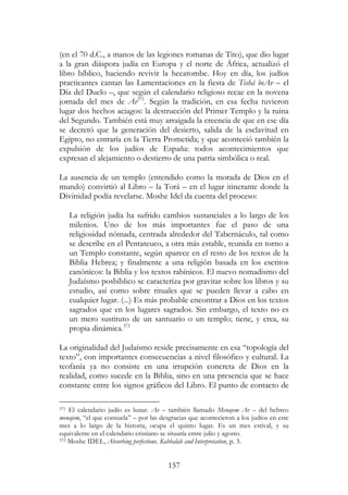157
(en el 70 d.C., a manos de las legiones romanas de Tito), que dio lugar
a la gran diáspora judía en Europa y el norte de África, actualizó el
libro bíblico, haciendo revivir la hecatombe. Hoy en día, los judíos
practicantes cantan las Lamentaciones en la fiesta de Tishá beAv – el
Día del Duelo –, que según el calendario religioso recae en la novena
jornada del mes de Av371
. Según la tradición, en esa fecha tuvieron
lugar dos hechos aciagos: la destrucción del Primer Templo y la ruina
del Segundo. También está muy arraigada la creencia de que en ese día
se decretó que la generación del desierto, salida de la esclavitud en
Egipto, no entraría en la Tierra Prometida; y que aconteció también la
expulsión de los judíos de España: todos acontecimientos que
expresan el alejamiento o destierro de una patria simbólica o real.
La ausencia de un templo (entendido como la morada de Dios en el
mundo) convirtió al Libro – la Torá – en el lugar itinerante donde la
Divinidad podía revelarse. Moshe Idel da cuenta del proceso:
La religión judía ha sufrido cambios sustanciales a lo largo de los
milenios. Uno de los más importantes fue el paso de una
religiosidad nómada, centrada alrededor del Tabernáculo, tal como
se describe en el Pentateuco, a otra más estable, reunida en torno a
un Templo constante, según aparece en el resto de los textos de la
Biblia Hebrea; y finalmente a una religión basada en los escritos
canónicos: la Biblia y los textos rabínicos. El nuevo nomadismo del
Judaísmo posbíblico se caracteriza por gravitar sobre los libros y su
estudio, así como sobre rituales que se pueden llevar a cabo en
cualquier lugar. (...) Es más probable encontrar a Dios en los textos
sagrados que en los lugares sagrados. Sin embargo, el texto no es
un mero sustituto de un santuario o un templo; tiene, y crea, su
propia dinámica.372
La originalidad del Judaísmo reside precisamente en esa “topología del
texto”, con importantes consecuencias a nivel filosófico y cultural. La
teofanía ya no consiste en una irrupción concreta de Dios en la
realidad, como sucede en la Biblia, sino en una presencia que se hace
constante entre los signos gráficos del Libro. El punto de contacto de
371 El calendario judío es lunar. Av – también llamado Menajem Av – del hebreo
menajem, “el que consuela” – por las desgracias que acontecieron a los judíos en este
mes a lo largo de la historia, ocupa el quinto lugar. Es un mes estival, y su
equivalente en el calendario cristiano se situaría entre julio y agosto.
372 Moshe IDEL, Absorbing perfections. Kabbalah and Interpretation, p. 3.
 