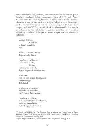 159
ramas principales del Judaísmo, una rama portadora de valores que el
Judaísmo medieval había considerado esenciales”374
. José Ángel
Valente toma las ideas de Scholem y razona en el mismo sentido,
observando que dicha experiencia trágica “adquiere en la historia del
pueblo hebreo perfil e importancia no menores que la destrucción del
templo en el año 70”375
, y hace del destierro y la redención el centro de
la reflexión de los cabalistas, a quienes considera los “espíritus
vivientes y creadores” de la época. Uno de sus poemas evoca la escena
del exilio:
Venían de lejos.
Córdoba
la llana y su celeste
voz.
Muros, lo blanco, muros
de potestad y llanto.
La palmera del huerto
ardió hasta el alba,
límite,
su tenue luz borrada,
de qué imposible nominación.
Nacieron
con los ojos azules de distancia
en la nostalgia
de Sefarad.
Sembraron lentamente
un jardín de granados
alrededor de lo indecible.
Las cámaras del aire,
la indescifrable luz del laberinto,
las letras incendiadas
como los grandes pájaros
374 Gershom SCHOLEM, The Messianic Idea in Judaism and Other Essays on Jewish
Spiritualy, Nueva York, Schocken Books, 1971, citado en J.A. VALENTE, “Poesía y
Exilio” en La experiencia abisal, p. 113.
375 José Ángel VALENTE, “Poesía y exilio” en La experiencia abisal, p. 113.
 