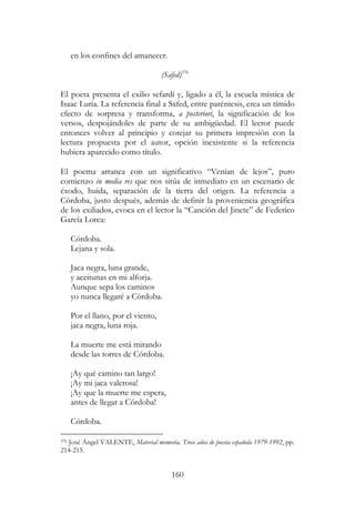 160
en los confines del amanecer.
(Safed)376
El poeta presenta el exilio sefardí y, ligado a él, la escuela mística de
Isaac Luria. La referencia final a Safed, entre paréntesis, crea un tímido
efecto de sorpresa y transforma, a posteriori, la significación de los
versos, despojándoles de parte de su ambigüedad. El lector puede
entonces volver al principio y cotejar su primera impresión con la
lectura propuesta por el autor, opción inexistente si la referencia
hubiera aparecido como título.
El poema arranca con un significativo “Venían de lejos”, puro
comienzo in media res que nos sitúa de inmediato en un escenario de
éxodo, huida, separación de la tierra del origen. La referencia a
Córdoba, justo después, además de definir la proveniencia geográfica
de los exiliados, evoca en el lector la “Canción del Jinete” de Federico
García Lorca:
Córdoba.
Lejana y sola.
Jaca negra, luna grande,
y aceitunas en mi alforja.
Aunque sepa los caminos
yo nunca llegaré a Córdoba.
Por el llano, por el viento,
jaca negra, luna roja.
La muerte me está mirando
desde las torres de Córdoba.
¡Ay qué camino tan largo!
¡Ay mi jaca valerosa!
¡Ay que la muerte me espera,
antes de llegar a Córdoba!
Córdoba.
376 José Ángel VALENTE, Material memoria. Trece años de poesía española 1979-1992, pp.
214-215.
 