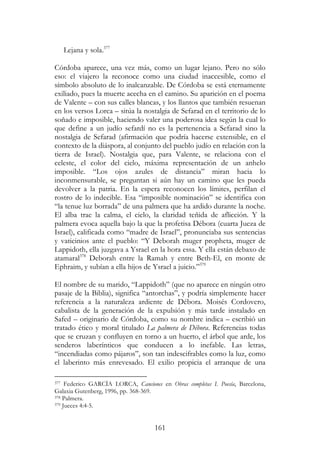 161
Lejana y sola.377
Córdoba aparece, una vez más, como un lugar lejano. Pero no sólo
eso: el viajero la reconoce como una ciudad inaccesible, como el
símbolo absoluto de lo inalcanzable. De Córdoba se está eternamente
exiliado, pues la muerte acecha en el camino. Su aparición en el poema
de Valente – con sus calles blancas, y los llantos que también resuenan
en los versos Lorca – sitúa la nostalgia de Sefarad en el territorio de lo
soñado e imposible, haciendo valer una poderosa idea según la cual lo
que define a un judío sefardí no es la pertenencia a Sefarad sino la
nostalgia de Sefarad (afirmación que podría hacerse extensible, en el
contexto de la diáspora, al conjunto del pueblo judío en relación con la
tierra de Israel). Nostalgia que, para Valente, se relaciona con el
celeste, el color del cielo, máxima representación de un anhelo
imposible. “Los ojos azules de distancia” miran hacia lo
inconmensurable, se preguntan si aún hay un camino que les pueda
devolver a la patria. En la espera reconocen los límites, perfilan el
rostro de lo indecible. Esa “imposible nominación” se identifica con
“la tenue luz borrada” de una palmera que ha ardido durante la noche.
El alba trae la calma, el cielo, la claridad teñida de aflicción. Y la
palmera evoca aquella bajo la que la profetisa Débora (cuarta Jueza de
Israel), calificada como “madre de Israel”, pronunciaba sus sentencias
y vaticinios ante el pueblo: “Y Deborah muger propheta, muger de
Lappidoth, ella juzgava a Ysrael en la hora essa. Y ella están debaxo de
atamaral378
Deborah entre la Ramah y entre Beth-El, en monte de
Ephraim, y subían a ella hijos de Ysrael a juicio.”379
El nombre de su marido, “Lappidoth” (que no aparece en ningún otro
pasaje de la Biblia), significa “antorchas”, y podría simplemente hacer
referencia a la naturaleza ardiente de Débora. Moisés Cordovero,
cabalista de la generación de la expulsión y más tarde instalado en
Safed – originario de Córdoba, como su nombre indica – escribió un
tratado ético y moral titulado La palmera de Débora. Referencias todas
que se cruzan y confluyen en torno a un huerto, el árbol que arde, los
senderos laberínticos que conducen a lo inefable. Las letras,
“incendiadas como pájaros”, son tan indescifrables como la luz, como
el laberinto más enrevesado. El exilio propicia el arranque de una
377 Federico GARCÍA LORCA, Canciones en Obras completas I. Poesía, Barcelona,
Galaxia Gutenberg, 1996, pp. 368-369.
378 Palmera.
379 Jueces 4:4-5.
 