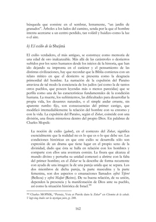 162
búsqueda que consiste en el sembrar, lentamente, “un jardín de
granados”. Árboles a los lados del camino, senda por la que el hombre
intenta acercarse a un centro perdido, tan volátil y huidizo como la luz
o el aire.
b) El exilio de la Shejiná
El exilio verdadero, el más antiguo, se construye como memoria de
una edad de oro inalcanzable. Más allá de las catástrofes o destierros
sufridos por los seres humanos desde los inicios de la historia, que han
ido dejando su impronta en el carácter y el pensamiento de las
distintas civilizaciones, hay que recordar que la Biblia comienza con un
relato mítico en que el destierro se presenta como la desgracia
primordial del hombre. La narración de la expulsión del Paraíso
atraviesa de tal modo la conciencia de los judíos (así como la de tantos
otros pueblos, que poseen leyendas más o menos parecidas) que se
perfila como una de las características fundamentales de la condición
humana. La muerte, los sufrimientos, las dificultades para desarrollar la
propia vida, los desastres naturales, o el simple andar errante, sin
aparente rumbo fijo, son consecuencias del primer castigo, que
modificó irremediablemente la relación del hombre con su entorno y
con la vida. La expulsión del Paraíso, según el Zohar, coincide con una
división, una fisura misteriosa dentro del propio Dios. En palabras de
Charles Mopsik:
La noción de exilio (galout), en el contexto del Zohar, significa
esencialmente que la realidad no es lo que es o lo que debe ser. Las
condiciones históricas en que este exilio se desarrolla sólo son
expresión de un drama que tiene lugar en el propio seno de la
divinidad, dado que ésta se halla en relación con los hombres y
comparte con ellos una aventura común. La fisura que alcanza al
mundo divino y perturba su unidad comenzó a abrirse con la falta
del primer hombre; en el Zohar se la describe de forma recurrente
con ayuda de una imagen: la de una pareja unida que se separa. Los
dos miembros de dicha pareja, la parte masculina y la parte
femenina, son dos aspectos o emanaciones llamados sefirá Tiferet
(Belleza) y sefirá Maljut (Reino). De su buena relación, de su unión,
dependen la presencia y la manifestación de Dios ante su pueblo,
así como la situación histórica de Israel.380
380 Charles MOPSIK, “Pensée, Voix et Parole dans le Zohar” en Chemins de la cabale.
Vingt-cinq études sur la mystique juive, p. 248.
 