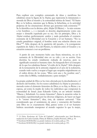 163
Para explicar este complejo entramado de ideas y metáforas los
cabalistas crean la figura de la Shejiná, que representa la inmanencia o
morada de Dios el mundo y la comunidad mística de Israel. “El Santo
Rey es la belleza, mientras que la Reina, la Schechina, es la actividad
perpetua de las emanaciones divinas que penetran toda existencia.”381
Se la identifica con la décima sefirá, Maljut (El Reino) – la más cercana
a los hombres –, y a menudo es descrita alegóricamente como una
mujer o doncella expulsada por su rey. En un principio, Dios y la
Shejiná estaban perfectamente unidos y nada perturbaba el contacto
constante de la Divinidad con la Creación y el ser humano. “En su
estado paradisíaco original, el hombre tenía una relación directa con
Dios”382
. Sólo después de la aparición del pecado, y la consiguiente
expulsión de Adán y Eva del Paraíso, la relación entre el Creador y su
creación comenzó a ser un problema:
A partir de este momento hubo una fisura misteriosa, no en la
sustancia de la Divinidad sino en su vida y en su acción. Esta
doctrina ha estado totalmente rodeada de reservas, pero su
significado esencial es bastante claro. Su búsqueda llevó al concepto
de lo que los cabalistas llaman “el exilio de la Shejiná”. Sólo después
de la restauración de la armonía original en el acto de la redención,
cuando todo vuelva a ocupar el lugar que ocupaba originalmente en
el orden divino de las cosas, “Dios será uno y Su nombre uno”,
como dice la Biblia, verdaderamente y para siempre.383
La propia unidad de Dios se ha visto afectada por la desobediencia y el
destierro del hombre. En los textos cabalísticos la Shejiná se presenta a
menudo como el elemento femenino de Dios; es su hija, su Reina y su
esposa, así como la madre de todos los individuos que componen la
comunidad de Israel. Juan Eduardo Cirlot, en un artículo titulado
“Daena y Schekinah. Lo eterno femenino”, llama la atención sobre la
necesidad, experimentada por las diversas religiones, de hacer un lugar
a lo “eterno femenino”; idea, ésta, de carácter universal: “Aún
considerando que el sentimiento de amor y veneración del hombre
ante Dios no es exactamente filial, parece como si el ser humano
hubiera necesitado transponer al mundo superior lo que la mujer,
381 El Zohar. Revelaciones del “Libro del Esplendor”, seleccionadas por Ariel Bension,
traducción de Carlos Garrido, Palma de Mallorca, Sophia Perennis, 2000, p. 34.
382 Gershom SCHOLEM, Las grandes tendencias de la mística judía, p. 191.
383 Gershom SCHOLEM, Las grandes tendencias de la mística judía, p. 191.
 