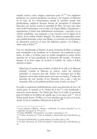 164
cuando menos como imagen, representa para él.”384
Las religiones
politeístas no tuvieron problemas en elevar a las mujeres al Panteón;
en el seno de los monoteísmos, donde la cuestión resulta más
problemática, surgieron diversas formas de incorporar el elemento
femenino sin atentar contra la unicidad de Dios (el caso más claro
sería el del Cristianismo, con el culto a la Virgen María). El Judaísmo –
seguramente el credo más radicalmente monoteísta – encontró, en su
versión cabalística, una respuesta a esta cuestión con la figura de la
Shejiná. Así lo refiere Charles Mopsik: “Lo divino comprendido como
una entidad femenina, como una Madre, se convierte en un fenómeno
de dimensión social en el seno del Judaísmo gracias a la Cábala, y
sobre todo al Zohar.”385
Una vez abandonado el Paraíso, la parte femenina de Dios se desgaja
para acompañar a los hombres en su destierro. Su condición es, por
tanto, el exilio y el dolor, pues no podrá completar la unión divina
mientras no se haya producido la redención del mundo. Al mismo
tiempo, es la única capaz de mostrar el sendero de vuelta al Edén,
advierte el Zohar:
Sabed que el camino que conduce al árbol de la vida es la Matrona
[Shejiná]. Cuando la Matrona se mueve, todos los ejércitos
celestiales se mueven con ella. Todos los mensajes que el Rey
Supremo envía abajo deben pasar antes por sus manos. Y todos los
mensajes de este mundo al rey Supremo van a ella, y ella los
transmite. Ella es el mediador perfecto entre el cielo y la tierra.386
Su caída se representa simbólicamente como una privación de luz y de
visión, pues su morada es la “forma de la luz”, y está condenada a
errar por tierras lejanas. “La Shejiná que llora en el exilio se convierte
para la Cábala en la belleza de aquella que ya no tiene ojos”387
. En el
Zohar puede leerse: “El Rey es el sol, mientras que la reina es la luna,
siendo su luz la verdadera reflexión de la del sol.”388
384 Juan Eduardo CIRLOT, “Daena y Schekinah. Lo eterno femenino” en La
Vanguardia, 4 de agosto de 1971, p. 11.
385 Charles MOPSIK, “Introduction” a Le Zohar. Lamentations, p. 19.
386 El Zohar. Revelaciones del “Libro del Esplendor”, seleccionadas por Ariel Bension, p.
33.
387 Gershom SCHOLEM, Las grandes tendencias de la mística judía, p. 191.
388 El Zohar. Revelaciones del “Libro del Esplendor”, seleccionadas por Ariel Bension, p.
34.
 