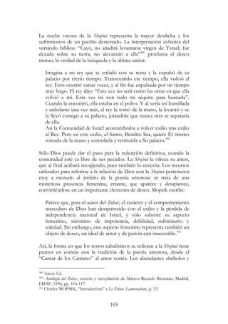165
La noche oscura de la Shejiná representa la mayor desdicha y los
sufrimientos de un pueblo desterrado. La interpretación zohárica del
versículo bíblico: “Cayó, no añadirá levantarse virgen de Ysrael; fue
dexada sobre su tierra, no alevantán a ella”389
proclama el deseo
mutuo, la verdad de la búsqueda y la última unión:
Imagina a un rey que se enfadó con su reina y la expulsó de su
palacio por cierto tiempo. Transcurrido ese tiempo, ella volvió al
rey. Esto ocurrió varias veces, y al fin fue expulsada por un tiempo
muy largo. El rey dijo: “Esta vez no será como las otras en que ella
volvió a mí. Esta vez iré con todo mi séquito para buscarla”.
Cuando la encontró, ella estaba en el polvo. Y al verla así humillada
y anhelante una vez más, el rey la tomó de la mano, la levantó y se
la llevó consigo a su palacio, jurándole que nunca más se separaría
de ella.
Así la Comunidad de Israel acostumbraba a volver exilio tras exilio
al Rey. Pero en este exilio, el Santo, Bendito Sea, quiere Él mismo
tomarla de la mano y consolarla y restituirla a Su palacio.390
Sólo Dios puede dar el paso para la redención definitiva, cuando la
comunidad esté ya libre de sus pecados. La Shejiná le ofrece su amor,
que al final acabará recogiendo, pues también lo necesita. Los recursos
utilizados para referirse a la relación de Dios con la Shejiná pertenecen
muy a menudo al ámbito de la poesía amorosa: se trata de una
misteriosa presencia femenina, errante, que aparece y desaparece,
convirtiéndose en un importante elemento de deseo. Mopsik escribe:
Parece que, para el autor del Zohar, el carácter y el comportamiento
masculino de Dios han desaparecido con el exilio y la pérdida de
independencia nacional de Israel, y sólo subsiste su aspecto
femenino, sinónimo de impotencia, debilidad, sufrimiento y
soledad. Sin embargo, este aspecto femenino representa también un
objeto de deseo, un ideal de amor y de pasión casi inaccesible.391
Así, la forma en que los textos cabalísticos se refieren a la Shejiná tiene
puntos en común con la tradición de la poesía amorosa, desde el
“Cantar de los Cantares” al amor cortés. Los abundantes símbolos y
389 Amos 5:2.
390 Antología del Zohar, versión y recopilación de Marcos-Ricardo Barnatán, Madrid,
EDAF, 1996, pp. 116-117.
391 Charles MOPSIK, “Introduction” a Le Zohar. Lamentations, p. 53.
 