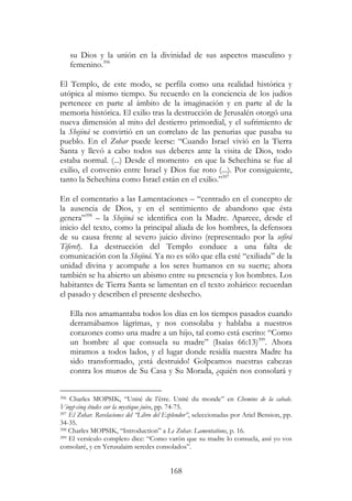 168
su Dios y la unión en la divinidad de sus aspectos masculino y
femenino.396
El Templo, de este modo, se perfila como una realidad histórica y
utópica al mismo tiempo. Su recuerdo en la conciencia de los judíos
pertenece en parte al ámbito de la imaginación y en parte al de la
memoria histórica. El exilio tras la destrucción de Jerusalén otorgó una
nueva dimensión al mito del destierro primordial, y el sufrimiento de
la Shejiná se convirtió en un correlato de las penurias que pasaba su
pueblo. En el Zohar puede leerse: “Cuando Israel vivió en la Tierra
Santa y llevó a cabo todos sus deberes ante la visita de Dios, todo
estaba normal. (...) Desde el momento en que la Schechina se fue al
exilio, el convenio entre Israel y Dios fue roto (...). Por consiguiente,
tanto la Schechina como Israel están en el exilio.”397
En el comentario a las Lamentaciones – “centrado en el concepto de
la ausencia de Dios, y en el sentimiento de abandono que ésta
genera”398
– la Shejiná se identifica con la Madre. Aparece, desde el
inicio del texto, como la principal aliada de los hombres, la defensora
de su causa frente al severo juicio divino (representado por la sefirá
Tiferet). La destrucción del Templo conduce a una falta de
comunicación con la Shejiná. Ya no es sólo que ella esté “exiliada” de la
unidad divina y acompañe a los seres humanos en su suerte; ahora
también se ha abierto un abismo entre su presencia y los hombres. Los
habitantes de Tierra Santa se lamentan en el texto zohárico: recuerdan
el pasado y describen el presente deshecho.
Ella nos amamantaba todos los días en los tiempos pasados cuando
derramábamos lágrimas, y nos consolaba y hablaba a nuestros
corazones como una madre a un hijo, tal como está escrito: “Como
un hombre al que consuela su madre” (Isaías 66:13)399
. Ahora
miramos a todos lados, y el lugar donde residía nuestra Madre ha
sido transformado, ¡está destruido! Golpeamos nuestras cabezas
contra los muros de Su Casa y Su Morada, ¿quién nos consolará y
396 Charles MOPSIK, “Unité de l’être. Unité du monde” en Chemins de la cabale.
Vingt-cinq études sur la mystique juive, pp. 74-75.
397 El Zohar. Revelaciones del “Libro del Esplendor”, seleccionadas por Ariel Bension, pp.
34-35.
398 Charles MOPSIK, “Introduction” a Le Zohar. Lamentations, p. 16.
399 El versículo completo dice: “Como varón que su madre lo consuela, assí yo vos
consolaré, y en Yerusalaim seredes consolados”.
 