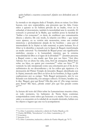 169
quién hablará a nuestros corazones? ¿Quién nos defenderá ante el
Rey?400
La morada es sin ninguna duda el Templo, ahora en ruinas. Los fieles
buscan, con ojos sorprendidos, una presencia que les falta. Como
niños a quienes se les hubiera privado de su madre, viven en la
orfandad, el desconcierto, también la incredulidad ante lo ocurrido. El
consuelo es potestad de la Madre, que también posee la facultad de
“hablar a los corazones”, es decir, de establecer una comunicación
directa y afectiva. De este modo, la relación con Dios – que tantas
veces aparece, en su versión más monoteísta, como una entidad
misteriosa y profundamente alejada de los hombres – pasa por el
intermediario de la Shejiná: su lado maternal, su parte humana. En el
Zohar se la identifica a menudo con la figura de Raquel, transformada
en madre universal: “La feminidad de Raquel posee una significación
simbólica: encarna a la humanidad, mientras que la extrema
masculinidad de Dios es el signo de la divinidad.”401
Jeremías presenta
a Raquel como a una madre que llora por sus hijos: “Assí dixo
Adonay: boz en altura fue oída, oýna, lloró de amarguras; Rahel lloró
sobre sus hijos, no quiere por conortarse402
sobre sus hijos.”403
El
versículo ha sido interpretado como una exhortación por el fin de los
sufrimientos de sus descendientes y de los exilios que siguieron a la
destrucción del Primer Templo de Jerusalén. Raquel, identificada con
la Shejiná, intercede ante Dios en favor de los hombres, le llega a pedir
explicaciones por su castigo: “Sólo Raquel permaneció, alzó la voz
llorando con melancolía, con amargos sollozos. El Santo, bendito sea,
le dijo: ‘Raquel, ¿por qué lloras?’ Ella dijo ante él: ‘¿No tengo razones
para llorar? Mis hijos, ¿dónde están? ¿En qué han pecado contra
ti?’”404
La lectura del texto del Zohar sobre las Lamentaciones muestra cómo,
en todo momento, los habitantes de Tierra Santa continúan
comportándose como niños que buscaran a su madre. Van a su cama,
salen a su encuentro en la soledad de un mundo destruido, hablan con
los objetos o lugares que una vez la acompañaron:
400 Le Zohar. Lamentations, traducción y edición de Charles Mopsik, p. 62.
401 Charles MOPSIK, “Introduction” a Le Zohar. Lamentations, p. 37.
402 Consolarse.
403 Jeremías 31:15.
404 Le Zohar. Lamentations, traducción y edición de Charles Mopsik, pp. 70-71.
 