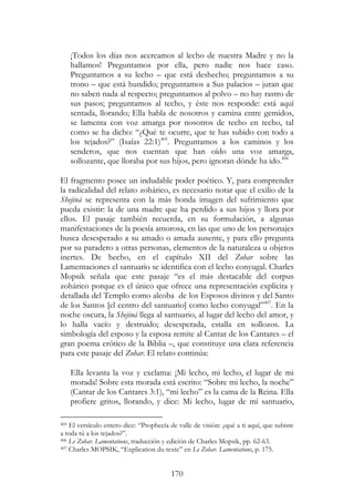 170
¡Todos los días nos acercamos al lecho de nuestra Madre y no la
hallamos! Preguntamos por ella, pero nadie nos hace caso.
Preguntamos a su lecho – que está deshecho; preguntamos a su
trono – que está hundido; preguntamos a Sus palacios – juran que
no saben nada al respecto; preguntamos al polvo – no hay rastro de
sus pasos; preguntamos al techo, y éste nos responde: está aquí
sentada, llorando; Ella habla de nosotros y camina entre gemidos,
se lamenta con voz amarga por nosotros de techo en techo, tal
como se ha dicho: “¿Qué te ocurre, que te has subido con todo a
los tejados?” (Isaías 22:1)405
. Preguntamos a los caminos y los
senderos, que nos cuentan que han oído una voz amarga,
sollozante, que lloraba por sus hijos, pero ignoran dónde ha ido.406
El fragmento posee un indudable poder poético. Y, para comprender
la radicalidad del relato zohárico, es necesario notar que el exilio de la
Shejiná se representa con la más honda imagen del sufrimiento que
pueda existir: la de una madre que ha perdido a sus hijos y llora por
ellos. El pasaje también recuerda, en su formulación, a algunas
manifestaciones de la poesía amorosa, en las que uno de los personajes
busca desesperado a su amado o amada ausente, y para ello pregunta
por su paradero a otras personas, elementos de la naturaleza u objetos
inertes. De hecho, en el capítulo XII del Zohar sobre las
Lamentaciones el santuario se identifica con el lecho conyugal. Charles
Mopsik señala que este pasaje “es el más destacable del corpus
zohárico porque es el único que ofrece una representación explícita y
detallada del Templo como alcoba de los Esposos divinos y del Santo
de los Santos [el centro del santuario] como lecho conyugal”407
. En la
noche oscura, la Shejiná llega al santuario, al lugar del lecho del amor, y
lo halla vacío y destruido; desesperada, estalla en sollozos. La
simbología del esposo y la esposa remite al Cantar de los Cantares – el
gran poema erótico de la Biblia –, que constituye una clara referencia
para este pasaje del Zohar. El relato continúa:
Ella levanta la voz y exclama: ¡Mi lecho, mi lecho, el lugar de mi
morada! Sobre esta morada está escrito: “Sobre mi lecho, la noche”
(Cantar de los Cantares 3:1), “mi lecho” es la cama de la Reina. Ella
profiere gritos, llorando, y dice: Mi lecho, lugar de mi santuario,
405 El versículo entero dice: “Prophecía de valle de visión: ¿qué a ti aquí, que subiste
a toda tú a los tejados?”.
406 Le Zohar. Lamentations, traducción y edición de Charles Mopsik, pp. 62-63.
407 Charles MOPSIK, “Explication du texte” en Le Zohar. Lamentations, p. 175.
 
