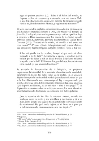 171
lugar de piedras preciosas (...). Sobre ti el Señor del mundo, mi
Esposo, venía a mi encuentro, y se acostaba entre mis brazos. Todo
lo que le pedía, todos mis deseos, los cumplía de inmediato cuando
venía a mí, abandonando su Morada, y jugaba entre mis senos.408
El texto es evocador, explícito, especialmente osado si se piensa que se
está haciendo referencia explícita a Dios, a la Shejiná y al Templo de
Jerusalén. La alegoría, con una importante carga erótica y poética, llega
a presentar a Dios recostado entre los brazos de la Shejiná, jugando
entre sus senos. La referencia proviene directamente del Cantar de los
Cantares (1:13): “Atadero de la mirrha, mi querido a mí; entre mis
tetas manirá409
”. Pero es el inicio del capítulo tres del poema bíblico el
que actúa como fuente inmediata del texto zohárico. Habla la Esposa:
Sobre mi yazida, en las noches, busqué al que amó mi alma;
busquélo y no lo fallé410
. Levantarme e agora, y arrodearé por la
ciudad; por las calles y por las plaças buscaré el que amó mi alma;
busquélo y no lo fallé. Falláronme los guardadores, los arrodeantes
en la ciudad; ¿el que amó mi alma vistes?411
Se recuerda la desesperación de la búsqueda, las preguntas
inquietantes, la intensidad de la ausencia, el caminar en la soledad del
desamparo: la noche, las calles vacías de la ciudad. En el Zohar, la
Shejiná clama por la luminosidad perdida (recordemos el pasaje en que
se la describía como la luna, mientras que el Rey era representado por
el sol), a través de otro de los principales tópicos de la poesía amorosa:
“¡Mi Esposo, mi Esposo, luz de mis ojos – ante ti me apago!”412
. La
Esposa intenta encontrarlo evocando, con ternura, los recuerdos de su
amor feliz; tratando de ablandar su conciencia con dulces palabras:
¿No te acuerdas de los días de nuestros amores, cuando me
tumbaba sobre tu pecho y me amoldaba a tus formas y tú a las
mías, como el sello que deja su huella estampada sobre un contrato
de matrimonio? De igual modo dejaba yo mi forma en ti para que
te deleitaras con ella mientras estaba entre mis ángeles.413
408 Le Zohar. Lamentations, traducción y edición de Charles Mopsik, p. 76.
409 Reposará.
410 El verbo ‘hallar’ conserva en todo el fragmento la ‘f’ inicial latina.
411 Cantar de los Cantares 3:1-3.
412 Le Zohar. Lamentations, traducción y edición de Charles Mopsik, p. 77.
413 Le Zohar. Lamentations, traducción y edición de Charles Mopsik, p. 77.
 