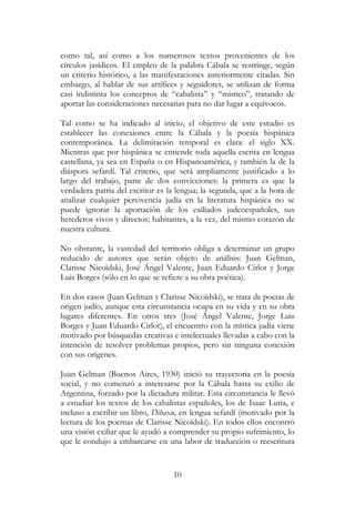 10
como tal, así como a los numerosos textos provenientes de los
círculos jasídicos. El empleo de la palabra Cábala se restringe, según
un criterio histórico, a las manifestaciones anteriormente citadas. Sin
embargo, al hablar de sus artífices y seguidores, se utilizan de forma
casi indistinta los conceptos de “cabalista” y “místico”, tratando de
aportar las consideraciones necesarias para no dar lugar a equívocos.
Tal como se ha indicado al inicio, el objetivo de este estudio es
establecer las conexiones entre la Cábala y la poesía hispánica
contemporánea. La delimitación temporal es clara: el siglo XX.
Mientras que por hispánica se entiende toda aquella escrita en lengua
castellana, ya sea en España o en Hispanoamérica, y también la de la
diáspora sefardí. Tal criterio, que será ampliamente justificado a lo
largo del trabajo, parte de dos convicciones: la primera es que la
verdadera patria del escritor es la lengua; la segunda, que a la hora de
analizar cualquier pervivencia judía en la literatura hispánica no se
puede ignorar la aportación de los exiliados judeoespañoles, sus
herederos vivos y directos; habitantes, a la vez, del mismo corazón de
nuestra cultura.
No obstante, la vastedad del territorio obliga a determinar un grupo
reducido de autores que serán objeto de análisis: Juan Gelman,
Clarisse Nicoïdski, José Ángel Valente, Juan Eduardo Cirlot y Jorge
Luis Borges (sólo en lo que se refiere a su obra poética).
En dos casos (Juan Gelman y Clarisse Nicoïdski), se trata de poetas de
origen judío, aunque esta circunstancia ocupa en su vida y en su obra
lugares diferentes. En otros tres (José Ángel Valente, Jorge Luis
Borges y Juan Eduardo Cirlot), el encuentro con la mística judía viene
motivado por búsquedas creativas e intelectuales llevadas a cabo con la
intención de resolver problemas propios, pero sin ninguna conexión
con sus orígenes.
Juan Gelman (Buenos Aires, 1930) inició su trayectoria en la poesía
social, y no comenzó a interesarse por la Cábala hasta su exilio de
Argentina, forzado por la dictadura militar. Esta circunstancia le llevó
a estudiar los textos de los cabalistas españoles, los de Isaac Luria, e
incluso a escribir un libro, Dibaxu, en lengua sefardí (motivado por la
lectura de los poemas de Clarisse Nicoïdski). En todos ellos encontró
una visión exiliar que le ayudó a comprender su propio sufrimiento, lo
que le condujo a embarcarse en una labor de traducción o reescritura
 