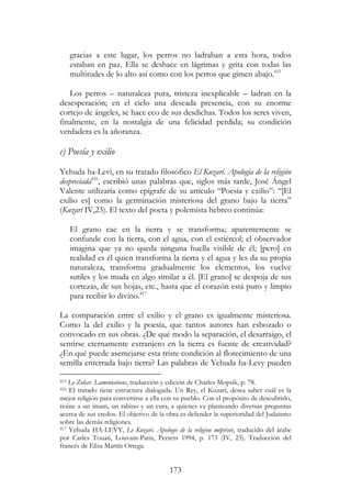 173
gracias a este lugar, los perros no ladraban a esta hora, todos
estaban en paz. Ella se deshace en lágrimas y grita con todas las
multitudes de lo alto así como con los perros que gimen abajo.415
Los perros – naturaleza pura, tristeza inexplicable – ladran en la
desesperación; en el cielo una deseada presencia, con su enorme
cortejo de ángeles, se hace eco de sus desdichas. Todos los seres viven,
finalmente, en la nostalgia de una felicidad perdida; su condición
verdadera es la añoranza.
c) Poesía y exilio
Yehuda ha-Levi, en su tratado filosófico El Kuzarí. Apología de la religión
despreciada416
, escribió unas palabras que, siglos más tarde, José Ángel
Valente utilizaría como epígrafe de su artículo “Poesía y exilio”: “[El
exilio es] como la germinación misteriosa del grano bajo la tierra”
(Kuzarí IV,23). El texto del poeta y polemista hebreo continúa:
El grano cae en la tierra y se transforma; aparentemente se
confunde con la tierra, con el agua, con el estiércol; el observador
imagina que ya no queda ninguna huella visible de él; [pero] en
realidad es él quien transforma la tierra y el agua y les da su propia
naturaleza, transforma gradualmente los elementos, los vuelve
sutiles y los muda en algo similar a él. [El grano] se despoja de sus
cortezas, de sus hojas, etc., hasta que el corazón está puro y limpio
para recibir lo divino.417
La comparación entre el exilio y el grano es igualmente misteriosa.
Como la del exilio y la poesía, que tantos autores han esbozado o
convocado en sus obras. ¿De qué modo la separación, el desarraigo, el
sentirse eternamente extranjero en la tierra es fuente de creatividad?
¿En qué puede asemejarse esta triste condición al florecimiento de una
semilla enterrada bajo tierra? Las palabras de Yehuda ha-Levy pueden
415 Le Zohar. Lamentations, traducción y edición de Charles Mopsik, p. 78.
416 El tratado tiene estructura dialogada. Un Rey, el Kuzarí, desea saber cuál es la
mejor religión para convertirse a ella con su pueblo. Con el propósito de descubrirlo,
reúne a un imam, un rabino y un cura, a quienes va planteando diversas preguntas
acerca de sus credos. El objetivo de la obra es defender la superioridad del Judaísmo
sobre las demás religiones.
417 Yehuda HA-LEVY, Le Kuzari. Apologie de la religion méprisée, traducido del árabe
por Carles Touati, Louvain-Paris, Peeters 1994, p. 173 (IV, 23). Traducción del
francés de Elisa Martín Ortega.
 