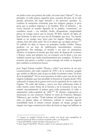 174
ser leídas como una poética del exilio, tal como hace Valente418
. En un
principio, el exilio parece negación pura: ausencia del país, de la vida
pasada, privación del lugar deseado y las personas queridas. La
condena al ostracismo constituía, para los antiguos griegos, la peor
pena que se pudiera imponer a un hombre. Pues el destierro – tal
como muestra el sentido figurado de la palabra “ostracismo” en
castellano actual – era soledad, olvido, desaparición, marginalidad
plena; un castigo mayor que la muerte. El libro Salarios del impío, de
Juan Gelman, se abre con una cita de Eurípides que reza: “La muerte
rápida es un castigo muy lento para los impíos. Morirás exiliado,
errante, lejos del suelo natal. Tal es el salario que un impío merece.”419
El exiliado no deja, al menos en principio, huellas visibles. Parece
perderse en un mar de indiferencia, incertidumbre, extremo
agotamiento. Sin embargo, el mundo a sus pies no permanece
idéntico: ni tampoco el mundo que dejó atrás. Se despoja de sí mismo
y florece: entra, por primera vez, en contacto con la tierra y con una
realidad exterior que acaba transformándose por completo. Al final su
corazón está presto a recibir: es pura entrega; ahí reside su desgracia
pero también su misteriosa fuerza.
José Ángel Valente escribió “Poesía y exilio” con motivo de un acto
conmemorativo del exilio español de 1939 y de la excelente acogida
que recibió en México, país al que no duda en referirse como “la tierra
de la hospitalidad”. En su texto presenta el exilio como una de las más
trágicas realidades que han presidido la historia de España desde 1492,
enlazando el drama de la guerra civil con la expulsión de los judíos de
España: “El exilio del treinta y nueve nos hizo reflexionar sobre el
exilio mismo como forma de la historia y de la creación, lo que nos
remitió necesariamente al primer gran exilio peninsular, el exilio o
amputación judeo-española de 1492.”420
El término amputación es
interesante en este contexto; Valente lo toma de Francisco Márquez
Villanueva, que escribe: “Todo balance del Judaísmo español que no
sitúe en primer plano el fenómeno cultural ni muestre especial
sensibilidad hacia el mismo correrá siempre un riesgo, porque en
ningún otro lugar asumieron los hijos de Israel un lugar tan brillante ni
418 Aunque en realidad Yehuda ha-Ley escribe este pasaje para ejemplificar la
voluntad secreta de Dios en relación al pueblo judío y sus desgracias.
419 Juan GELMAN, Salarios del impío y otros poemas, p. 11.
420 José Ángel VALENTE, “Poesía y exilio” en La experiencia abisal, p. 113.
 
